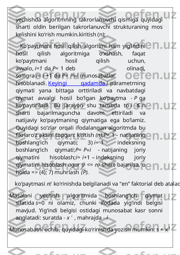 yechishda   algoritmning   takrorlanuvchi   qismiga   quyidagi
sharti   oldin   berilgan   takrorlanuvchi   strukturaning   mos
kelishini ko‘rish mumkin.kiritish (n);
          Ko‘paytmani   hosil   qilish   algoritmi   ham   yig‘indini
hosil   qilish   algoritmiga   o‘xshash,   faqat
ko‘paytmani   hosil   qilish   uchun,
avvalo,   i = 1   da   P =   1   deb   olinadi,
so‘ngra   i =   i   +1   da   P =   P ∗ i   munosabatlar
hisoblanadi.   Keyingi   qadamda        i   parametrning
qiymati   yana   bittaga   orttiriladi   va   navbatdagi
qiymat   avvalgi   hosil   bo‘lgan   ko‘paytma   -   P   ga
ko‘paytiriladi.   Bu   jarayon   shu   tartibda   to   i  ≤   n
sharti   bajarilmaguncha   davom   ettiriladi   va
natijaviy   ko‘paytmaning   qiymatiga   ega   bo‘lamiz.
Quyidagi   so‘zlar   orqali   ifodalangan   algoritmda   bu
fikrlaro‘z aksini topgan: kiritish   (n);P =   1   -   natijaning
boshlang‘ich   qiymati;   3)   i =   1   -   indeksning
boshlang‘ich   qiymati; P =   P ∗ i   -   natijaning   joriy
qiymatini   hisoblash; i =   i +1   –   indeksning   joriy
qiymatini   hisoblash   agar   (i   <=   n)   shart   bajarilsa,   u
holda => (4); 7) muhrlash   (P).
    ko‘paytmasi   n!   ko‘rinishda belgilanadi va “en” faktorial deb ataladi: P=n!
Masalani   yechish   algoritmida   boshlang‘ich   qiymat
sifatida   s= 0   ni   olamiz,   chunki   ifodada   yig‘indi   belgisi
mavjud.   Yig‘indi   belgisi   ostidagi   munosabat   kasr   sonni
anglatadi: suratda -   x   i
  , mahrajda -   i
Munosabatni ochib, quyidagi ko‘rinishda yozish mumkin: s = x 1 