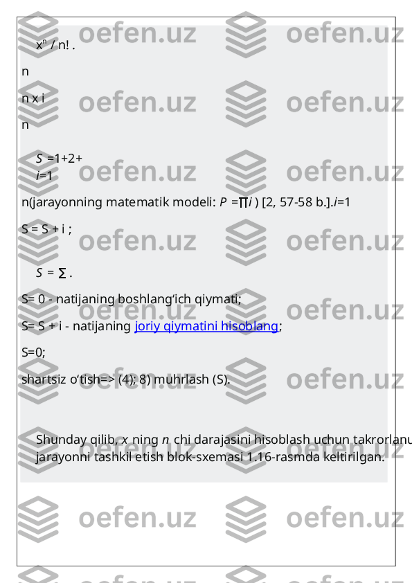 x n
  / n! .
n
n x i
n
S   =1+2+   3+...+
i =1
n(jarayonning matematik modeli:   P   =∏ i   ) [2, 57-58 b.]. i =1
S = S + i ;
S   =   .	
∑
S= 0 - natijaning boshlang‘ich qiymati;
S= S + i - natijaning   joriy qiymatini hisoblang ;
S=0;
shartsiz o‘tish=> (4); 8) muhrlash (S).
Shunday qilib,   x   ning   n   chi darajasini hisoblash uchun takrorlanuvchi 
jarayonni tashkil etish blok-sxemasi 1.16-rasmda keltirilgan. 