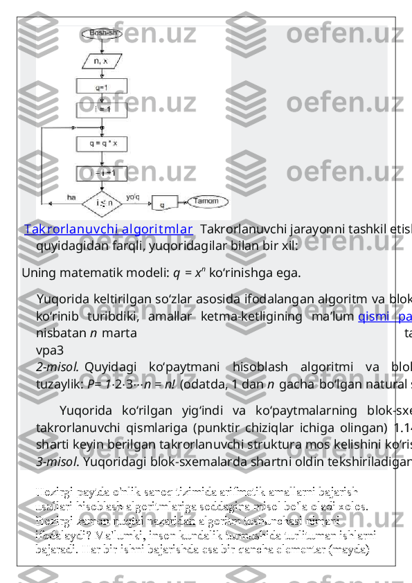   Tak rorlanuv chi  algorit mlar   Takrorlanuvchi jarayonni tashkil etish 
quyidagidan farqli, yuqoridagilar bilan bir xil:
Uning matematik modeli:   q   =   x n
  ko‘rinishga ega.
     Yuqorida keltirilgan so‘zlar asosida ifodalangan algoritm va blok-sxemadan
ko‘rinib   turibdiki,   amallar   ketma-ketligining   ma’lum   qismi   parametr   
nisbatan   n   marta   takrorlanadi.
vpa3
2-misol.   Quyidagi   ko‘paytmani   hisoblash   algoritmi   va   blok-sxemasini
tuzaylik:   P= 1 ⋅ 2 ⋅ 3 ⋅⋅⋅ n = n!   (odatda, 1 dan   n   gacha   bo‘lgan natural sonlarning
        Yuqorida   ko‘rilgan   yig‘indi   va   ko‘paytmalarning   blok-sxemalaridagi
takrorlanuvchi   qismlariga   (punktir   chiziqlar   ichiga   olingan)   1.14   rasmdagi
sharti keyin berilgan takrorlanuvchi struktura mos kelishini ko‘rish mumkin.
3-misol . Yuqoridagi blok-sxemalarda shartni oldin tekshiriladigan holatda
Hozirgi paytda o'nlik sanoq tizimida arifmetik amallarni bajarish 
usullari hisoblash algoritmlariga soddagina misol bo'la oladi xolos. 
Hozirgi zamon nuqtai nazaridan algoritm tushunchasi nimani 
ifodalaydi? Ma'lumki, inson kundalik turmushida turlituman ishlarni 
bajaradi. Har bir ishni bajarishda esa bir qancha elementar (mayda)  