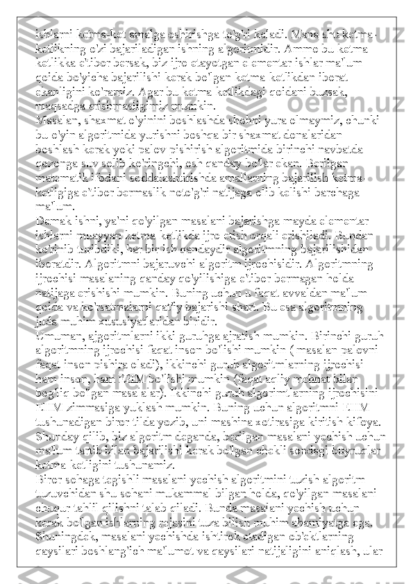 ishlarni ketma-ket amalga oshirishga to'g'ri keladi. Mana shu ketma-
ketlikning o'zi bajariladigan ishning algoritmidir. Ammo bu ketma-
ketlikka e'tibor bersak, biz ijro etayotgan elementar ishlar ma'lum 
qoida bo'yicha bajarilishi kerak bo'lgan ketma-ketlikdan iborat 
ekanligini ko'ramiz. Agar bu ketma-ketlikdagi qoidani buzsak, 
maqsadga erishmasligimiz mumkin.
Masalan, shaxmat o'yinini boshlashda shohni yura olmaymiz, chunki 
bu o'yin algoritmida yurishni boshqa bir shaxmat donalaridan 
boshlash kerak yoki palov pishirish algoritmida birinchi navbatda 
qozonga suv solib ko'ringchi, osh qanday bo'lar ekan. Berilgan 
matematik ifodani soddalashtirishda amallarning bajarilish ketma-
ketligiga e'tibor bermaslik noto'g'ri natijaga olib kelishi barchaga 
ma'lum.
Demak ishni, ya'ni qo'yilgan masalani bajarishga mayda elementar 
ishlarni muayyan ketma-ketlikda ijro etish orqali erishiladi. Bundan 
ko'rinib turibdiki, har bir ish qandaydir algoritmning bajarilishidan 
iboratdir. Algoritmni bajaruvchi algoritm ijrochisidir. Algoritmning 
ijrochisi masalaning qanday qo'yilishiga e'tibor bermagan holda 
natijaga erishishi mumkin. Buning uchun u faqat avvaldan ma'lum 
qoida va ko'rsatmalarni qat'iy bajarishi shart. Bu esa algoritmning 
juda muhim xususiyatlaridan biridir.
Umuman, ajgoritmlarni ikki guruhga ajratish mumkin. Birinchi guruh 
algoritmning ijrochisi faqat inson bo'lishi mumkin ( masalan palovni 
faqat inson pishira oladi), ikkinchi guruh algoritmlarning ijrochisi 
ham inson, ham EHM bo'lishi mumkin (faqat aqliy mehnat bilan 
bog'liq bo'lgan masalalar). Ikkinchi guruh algorimtlarning ijrochisini 
EHM zimmasiga yuklash mumkin. Buning uchun algoritmni EHM 
tushunadigan biror tilda yozib, uni mashina xotirasiga kiritish kifoya.
Shunday qilib, biz algoritm deganda, berilgan masalani yechish uchun
ma'lum tartib bilan bajarilishi kerak bo'lgan chekli sondagi buyruqlar 
ketma-ketligini tushunamiz.
Biror sohaga tegishli masalani yechish algoritmini tuzish algoritm 
tuzuvchidan shu sohani mukammal bilgan holda, qo'yilgan masalani 
chuqur tahlil qilishni talab qiladi. Bunda masalani yechish uchun 
kerak bo'lgan ishlarning rejasini tuza bilish muhim ahamiyatga ega. 
Shuningdek, masalani yechishda ishtirok etadigan ob'ektlarning 
qaysilari boshlang'ich ma'lumot va qaysilari natijaligini aniqlash, ular  