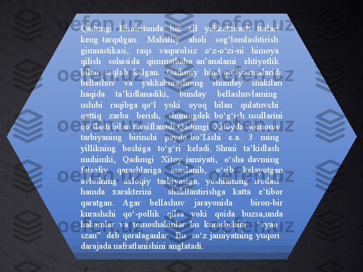 Qadimgi    Hindistonda    har    xil    yakkakurash    turlari   
keng  tarqalgan.    Mahalliy    aholi    sog‘lomlashtirish   
gimnastikasi,    raqs    vaqurolsiz    o‘z-o‘zi-ni    himoya   
qilish    sohasida    qimmatbaho  an’analami    ehtiyotlik   
bilan    saqlab    kelgan.    Qadimiy    hind  qo‘lyozmalarida 
bellashuv  va  yakkakurashning  shunday  shakllari 
haqida    ta’kidlanadiki,    bunday    bellashuvlaming   
uslubi    raqibga  qo‘l    yoki    oyoq    bilan    qulatuvchi   
qattiq    zarba    berish,    shuningdek  bo‘g‘ish  usullarini 
qo‘llash bilan tavsiflanadi.Qadimgi  Xitoyda  jismoniy  
tarbiyaning    birinchi    paydo  bo’Lishi    e.a.    3    ming   
yillikning    boshiga    to‘g‘ri    keladi.  Shuni    ta’kidlash   
muhimki,    Qadimgi    Xitoy  jamiyati,    o‘sha  davming   
falsafiy    qarashlariga    asoslanib,    o‘sib    kelayotgan 
avlodning    axloqiy    tarbiyasiga,    yoshlaming    irodasi   
hamda  xarakterini    shakllantirishga  katta  e’tibor 
qaratgan.  Agar  bellashuv  jarayonida    biron-bir 
kurashchi    qo‘-pollik    qilsa    yoki    qoida    buzsa,unda 
hakamlar  va  tomoshabinlar  bu  kurashchini    “syao   
szan”    deb  qoralaganlar.    Bu    so‘z  jamiyatning  yuqori   
darajada nafratlanishini anglatadi. 