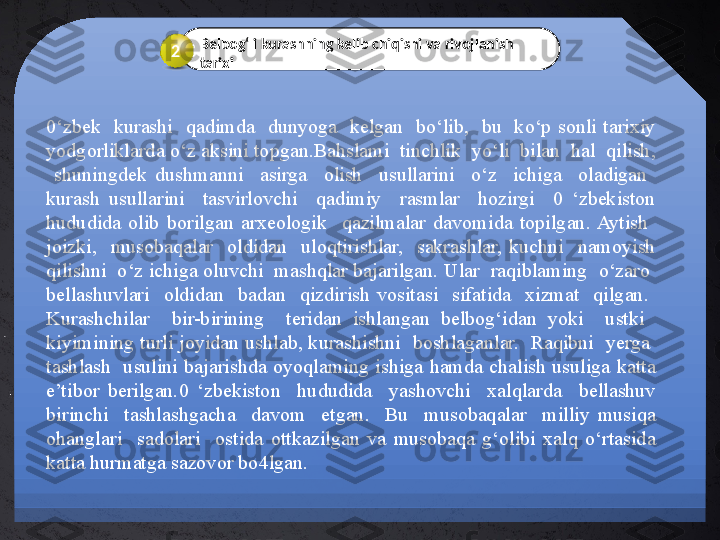 0‘zbek    kurashi    qadimda    dunyoga    kelgan    bo‘lib,    bu    ko‘p  sonli  tarixiy 
yodgorliklarda o‘z aksini topgan.Bahslami  tinchlik  yo‘li  bilan  hal  qilish, 
  shuningdek  dushmanni    asirga    olish    usullarini    o‘z    ichiga    oladigan   
kurash  usullarini    tasvirlovchi    qadimiy    rasmlar    hozirgi    0  ‘zbekiston 
hududida  olib  borilgan  arxeologik    qazilmalar  davomida  topilgan.  Aytish   
joizki,    musobaqalar    oldidan    uloqtirishlar,    sakrashlar,  kuchni    namoyish 
qilishni  o‘z ichiga oluvchi  mashqlar bajarilgan. Ular  raqiblaming  o‘zaro  
bellashuvlari    oldidan    badan    qizdirish  vositasi    sifatida    xizmat    qilgan.   
Kurashchilar    bir-birining    teridan  ishlangan  belbog‘idan  yoki    ustki   
kiyimining turli joyidan ushlab, kurashishni  boshlaganlar.  Raqibni  yerga  
tashlash    usulini  bajarishda  oyoqlaming  ishiga  hamda  chalish  usuliga  katta 
e’tibor  berilgan.0  ‘zbekiston    hududida    yashovchi    xalqlarda    bellashuv 
birinchi    tashlashgacha    davom    etgan.    Bu    musobaqalar    milliy  musiqa 
ohanglari    sadolari    ostida  ottkazilgan  va  musobaqa  g‘olibi  xalq  o‘rtasida 
katta hurmatga sazovor bo4lgan. Belbog‘li kurashning kelib chiqishi va rivojlanish 
tarixi2 