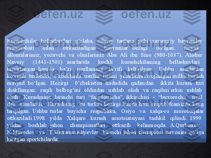 Kurashchilar    bellashuvlari    g‘alaba,    oilaviy    tantana    yoki  mavsumiy    bayramlar   
munosabati    bilan    ottkaziladigan    bayramlar  bezagi    bo‘lgan.    Buyuk   
allomalarimiz,  yozuvchi  va  olimlarimiz  Abu  Ali  ibn  Sino  (980-1037),  Alisher  
Navoiy    (1441-1501)  asarlarida    kuchli    kurashchilaming    bellashuvlari   
tasvirlangan  hamda    ba’zi    usullaming    ta’rifi    keltirilgan.    Ushbu    asarlardan 
ko‘rinib  turibdiki,  o‘zbeklarda  usullar  tizimi  yetarlicha rivojlangan milliy kurash 
mavjud  bo‘lgan.  Hozirgi    0’zbekiston  hududida  qadimdan    ikkita  kurash  turi 
shakllangan:    raqib    belbog‘ini    oldindan    ushlab    olish    va    raqibni  erkin    ushlab   
olish.    Kurashning    birinchi    turi    “farg4onacha”,  ikkinchisi    -    “buxorocha”    usul   
deb    nomlandi.    Kurashning    bu  turlari  hozirgi  kunda  ham  respublikamizda  keng 
tarqalgan.  Ushbu  turlar    buyicha    respublika,    Osiyo    va    xalqa-ro    musobaqalar 
ottkaziladi.1998    yilda    Xalqaro    kurash    assotsiatsiyasi    tashkil    qilindi.  1999   
yildan    boshlab  jahon    chempionatlari    ottkazib    kelinmoqda.  A.Qurbonov,   
K.Murodov    va    T.Muxammadiyevlar    birinchi  jahon  chempioni  unvonini  qo‘lga 
kiritgan sportchilardir. 