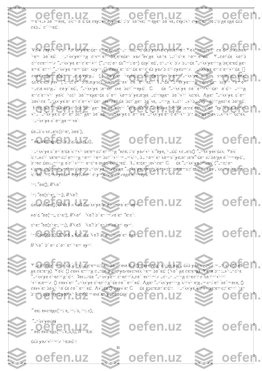 11mahsus bo'lmasa, lekin oldida qaytish qiymati tipi ko'rsatilmagan bo'lsa, qaytish qiymati int tipiga ega deb 
qabul qilinadi.
Void  qaytish tipli funksiyalardan chiqish uchun return; deb yozsak yetarlidir.Yoki return ni qoldirib ketsak
ham   bo'ladi.   Funksiyaning   qismlari   bajaradan   vazifasiga   ko'ra   turlicha   nomlanadi.   Yuqorida   korib
chiqqanimiz funksiya aniqlanishi (function definition) deyiladi, chunki biz bunda funksiyaning bajaradigan
amallarini funksiya nomidan keyin,{} qavslar ichida aniqlab yozib chiqyapmiz. Funksiya aniqlanishida {}
qavslardan   oldin   nuqta-vergul   (;)   qo'yish   hatodir.   Bundan   tashqari   funksiya   e'loni,   prototipi   yoki
deklaratsiyasi   (function   prototype)   tushunchasi   qo'llaniladi.   Bunda   funksiyaning   nomidan   keyin   hamon
nuqta-vergul   qo'yiladi,   funksiya   tanasi   esa   berilmaydi.   C++   da   funksiya   qo'llanilishidan   oldin   uning
aniqlanishi   yoki   hech   bo'lmaganda   e'loni   kompilyatorga   uchragan   bo'lishi   kerak.   Agar   funksiya   e'loni
boshqa   funksiyalar   aniqlanishidan   tashqarida   berilgan   bo'lsa,   uning   kuchi   ushbu   fayl   ohirigacha   boradi.
Biror bir funksiya ichida berilgan bo'lsa kuchi faqat o'cha funksiya ichida tarqaladi. E'lon fayllarda aynan
shu funksiya e'lonlari berilgan bo'ladi. Funksiya e'loni va funksiya aniqlanishi bir-biriga mos tushishi kerak.
Funksiya e'loniga misol:    
double square(char, bool);
float average(int a, int b, int c);    
Funksiya e'lonlarda kirish parametrlarining faqat tipi yozish kifoya, huddi square() funksiyasidek. Yoki 
kiruvchi parametrlarning nomi ham berilishi mumkin, bu nomlar kompilyator tarafidan etiborga olinmaydi, 
biroq dasturning o'qilishini ancha osonlashtiradi. Bulardan tashqari C++ da funksiya imzosi (function 
signature) tushunchasi bor. Funksiya imzosiga funksiya nomi, kiruvchi parametrlar tipi, soni, ketma-ketligi 
kiradi. Funksiyadan qaytuvchi qiymat tipi imzoga kirmaydi.  
int foo(); //No1 
int foo(char, int); //No2
double foo(); //No3 - No1 funksiya bilan imzolari ayni. 
void foo(int, char); //No4 - No2 bilan imzolari farqli. 
char foo(char, int); //No5 - No2 bilan imzolari ayni. 
int foo(void); //No6 - No1 va No3 bilan imzolari ayni, 
// No1 bilan e'lonlari ham ayni. 
   
Yuqoridagi misolda kirish parametrlari bo'lmasa biz () qavsning ichiga void deb yozishimiz mumkin (No6 
ga qarang). Yoki () qavslarning quruq o'zini yozaversak ham bo'ladi (No1 ga qarang). Yana bir tushuncha - 
funksiya chaqirig'idir. Dasturda funksiyani chaqirib,qo'llashimiz uchun uning chaqiriq ko'rinishini 
ishlatamiz. () qavslari funksiya chaqirig'ida qo'llaniladi. Agar funksiyaning kirish argumentlari bo'lmasa, () 
qavslar bo'sh holda qo'llaniladi. Aslida () qavslar C++ da operatorlardir.    Funksiya kirish parametrlarini har 
birini ayri-ayri yozish kerak, masalan yuqoridagi  
float average(int a, int b, int c); 
  funksiyasini  
float average(int a,b,c); // Hato!    
deb yozishimiz hatodir. 
                                                                                                                                          