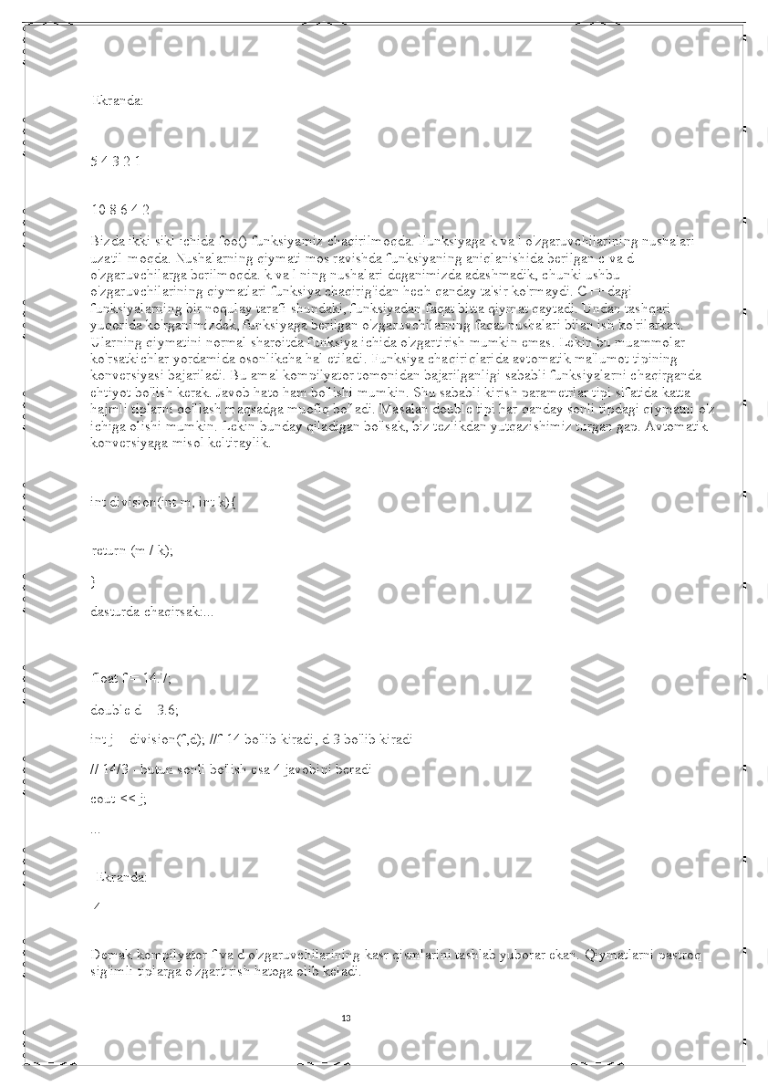 13Ekranda: 
   
5 4 3 2 1
10 8 6 4 2 
Bizda ikki sikl ichida foo() funksiyamiz chaqirilmoqda. Funksiyaga k va l o'zgaruvchilarining nushalari 
uzatil-moqda. Nushalarning qiymati mos ravishda funksiyaning aniqlanishida berilgan c va d 
o'zgaruvchilarga berilmoqda. k va l ning nushalari deganimizda adashmadik, chunki ushbu 
o'zgaruvchilarining qiymatlari funksiya chaqirig'idan hech qanday ta'sir ko'rmaydi. C++ dagi 
funksiyalarning bir noqulay tarafi shundaki, funksiyadan faqat bitta qiymat qaytadi. Undan tashqari 
yuqorida ko'rganimizdek, funksiyaga berilgan o'zgaruvchilarning faqat nushalari bilan ish ko'rilarkan. 
Ularning qiymatini normal sharoitda funksiya ichida o'zgartirish mumkin emas. Lekin bu muammolar 
ko'rsatkichlar yordamida osonlikcha hal etiladi. Funksiya chaqiriqlarida avtomatik ma'lumot tipining 
konversiyasi bajariladi. Bu amal kompilyator tomonidan bajarilganligi sababli funksiyalarni chaqirganda 
ehtiyot bo'lish kerak. Javob hato ham bo'lishi mumkin. Shu sababli kirish parametrlar tipi sifatida katta 
hajmli tiplarni qo'llash maqsadga muofiq bo'ladi. Masalan double tipi har qanday sonli tipdagi qiymatni o'z 
ichiga olishi mumkin. Lekin bunday qiladigan bo'lsak, biz tezlikdan yutqazishimiz turgan gap. Avtomatik 
konversiyaga misol keltiraylik. 
   
int division(int m, int k){
return (m / k); 
}    
dasturda chaqirsak:...
float f = 14.7; 
double d = 3.6;
int j = division(f,d); //f 14 bo'lib kiradi, d 3 bo'lib kiradi 
// 14/3 - butun sonli bo'lish esa 4 javobini beradi 
cout << j; 
... 
  Ekranda: 
  4 
Demak kompilyator f va d o'zgaruvchilarining kasr qismlarini tashlab yuborar ekan.  Qiymatlarni pastroq 
sig'imli tiplarga o'zgartirish hatoga olib keladi. 
                                                                                                                                          