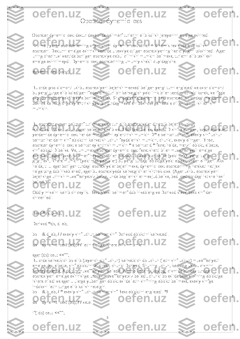 3                            Operator dynamic_cas                                                
   Operator dynamic_cast dastur davomida polimorf turlarini olib kelish jarayonini amalga oshiradi.
Ehtimol, yangi operatorlarning eng muhimi dynamic_cast turlarini dinamik ravishda olib kelish 
operatori.   Dasturni amalga oshirish vaqtida u tavsiya etilgan operatsiyaning haqiqiyligini tekshiradi.   Agar
uning chaqiruvi vaqtida berilgan operatsiya qabul qilinishi mumkin bo'lmasa, turlarni olib tashlash 
amalga oshirilmaydi.   Dynamic_cast operatorining umumiy shakli quyidagicha.
dynamic_cast (expr)
Bu erda type elementi ushbu operatsiyani bajarish maqsadi bo'lgan yangi turni anglatadi va expr elementi
bu yangi turga olib keladigan ifodasidir.   Turi bir ko'rsatgich yoki link bilan taqdim etilishi kerak, va ifoda
expr bir pointer yoki havola berilishi kerak.   Shunday qilib, dynamic_cast operatori bir turdagi markerni 
boshqa ko'rsatgichga aylantirish yoki bir turdagi havolani boshqasiga havola qilish uchun ishlatilishi 
mumkin.
Bu operator asosan polimorf turlari orasida turi olib operatsiyalar dinamik bajarish uchun 
ishlatiladi.   Misol uchun, agar polimorf sinf b va D berilgan bo'lsa, va sinf D sinf b olingan, keyin operator
yordamida dynamic_cast har doim markerni aylantirish mumkin D* a pointer uchun*, asosiy sinf uchun 
pointer har doim sinf ob'ektini ko'rsatish uchun foydalanish mumkin, chunki, asosiy olingan.   Biroq, 
operator dynamic_cast a pointer aylantirish mumkin * a pointer d * faqat holda, manzil ob'ekt, albatta, 
sinf ob'ekti D bo'lsa.   Va, umuman, operator dynamic_cast faqat sharti bilan muvaffaqiyatli amalga 
oshiriladi, agar ruxsat polimorf haydash turlari bo'lsa, t. e. a pointer bo'lsa (yoki link), yangi turiga 
gijgijlash, ishora mumkin (yoki mos yozuvlar) bu yangi turdagi ob'ektga yoki ob'ekt, undan olingan.   Aks 
holda, t. u. agar berilgan turdagi operatsiyalar bajarilmasa, dynamic_cast operatorining harakati natijasi 
nolga teng deb hisoblanadi, agar bu operatsiyada ko'rsatgichlar ishtirok etsa.   (Agar ushbu operatsiyani 
bajarishga urinish muvaffaqiyatsiz bo'lsa, unda bog'lanishlar mavjud bo'lsa, bad_cast tipidagi istisno hosil
bo'ladi.)
Oddiy misolni ko'rib chiqaylik.   Base klassi polimorf deb hisoblang va Derived klassi base sinfidan 
chiqariladi.
Base *bp, b_ob;
Derived *dp, d_ob;
bp = & d_ob; / / asosiy sinf uchun pointer sinf Derived ob'ektini ko'rsatadi.
dp = dynamic_cast (bp); / / lotin sinfiga ishora qilish mumkin.
agar (dp) cout <<””;
Bu erda ko'rsatkich bp olib (tayanch sinf uchun) ko'rsatkich dp uchun (lotin sinf uchun) muvaffaqiyatli 
amalga, bp, albatta, sinf ob'ektini bildiradi, chunki Derived.   Shuning uchun, kodning ushbu qismini 
bajarayotganda, Add turi muvaffaqiyatli bo'ladi!.   Ammo kodning keyingi qismida bunday turdagi 
operatsiyani amalga oshirishga urinish muvaffaqiyatsiz bo'ladi, chunki bp aslida base sinfining ob'ektiga 
ishora qiladi va agar u ularga yuborilgan ob'ekt aslida lotin sinfining ob'ekti bo'lmasa, asosiy sinfga 
indeksni lotin turiga olib kelish noto'g'ri.
bp = & b_ob; / * asosiy sinf uchun pointer sinf Base ob'ektini anglatadi. */
dp = dynamic_cast (bp); / / xato!
if(!dp) cout <<””;
                                                                                                                                          