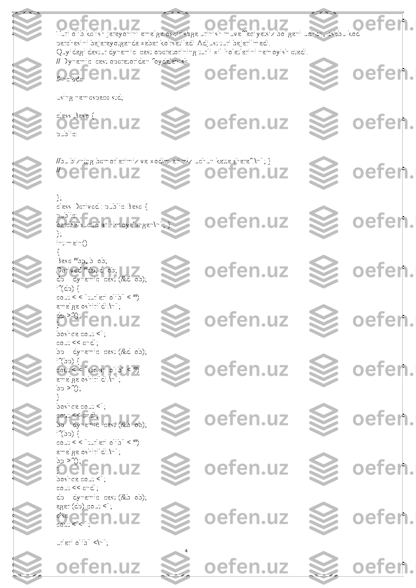 4Turi olib kelish jarayonini amalga oshirishga urinish muvaffaqiyatsiz bo'lgani uchun, ushbu kod 
parchasini bajarayotganda xabar ko'rsatiladi Adjust turi bajarilmadi.
Quyidagi dastur dynamic_cast operatorining turli xil holatlarini namoyish etadi.
// Dynamic_cast operatoridan foydalanish.
#include
using namespace std;
class Base {
public:
//bu bizning bemorlarimiz va xodimlarimiz uchun katta sharaf.\n"; }
// . . .
};
class Derived : public Base {
public:
barcha huquqlar himoyalangan\n"; }
};
int main()
{
Base *bp, b_ob;
Derived *dp, d_ob;
dp = dynamic_cast (&d_ob);
if(dp) {
cout < < "turlari olib" < *)
amalga oshirildi.\n";
dp->f();
}
boshqa cout <";
cout << endl;
bp = dynamic_cast (&d_ob);
if(bp) {
cout < < "turlari olib" < *)
amalga oshirildi.\n";
bp->f();
}
boshqa cout <";
cout << endl;
bp = dynamic_cast (&b_ob);
if(bp) {
cout < < "turlari olib" < *)
amalga oshirildi.\n";
bp->f();
}
boshqa cout <";
cout << endl;
dp = dynamic_cast (&b_ob);
agar (dp) cout <";
else
cout < < "t
urlari olib" <\n";
                                                                                                                                          