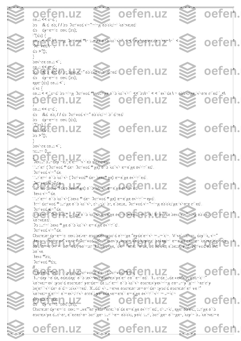 5cout << endl;
bp = & d_ob; / / bp Derived sinfining ob'ektini ko'rsatadi
dp = dynamic_cast (bp);
if(dp) {
cout < < "BP ning Derived *\n turiga olib kelishi" < < "bp haqiqatdan ham\n" <
Derived.\n";
dp->f();
}
boshqa cout <";
cout << endl;
bp = & b_ob; / / br base sinf ob'ektini bildiradi
dp = dynamic_cast (bp);
agar (dp) cout <";
else {
cout < < "endi bp ning Derived *\n turiga olib kelishi" <<"bp\n" < < "aslida \ n ob'ektiga ishora qiladi" <\
n";
}
cout << endl;
dp = &d_ob; / / dp Derived sinf ob'ektini bildiradi
bp = dynamic_cast (dp);
if(bp) {
cout <\n";
bp->f();
}
boshqa cout <";
return 0;
}
Dastur bunday natijalarni ishlab chiqaradi.
Turlari (Derived * dan Derived * ga) olib kelish amalga oshiriladi.
Derived sinfida.
Turlarni olib kelish (Derived* dan base* ga) amalga oshiriladi.
Derived sinfida.
Turlari (base * dan base* ga) olib kelish amalga oshiriladi.
Base sinfida.
Turlarni olib kelish( base * dan Derived * ga) amalga oshirilmaydi.
Brni derived * turiga olib kelish, chunki br, albatta, Derived sinfining ob'ektiga ishora qiladi.
Derived sinfida.
Endi brni Derived* turiga olib kelish amalga oshirilmaydi, chunki br aslida base sinfining ob'ektini 
ko'rsatadi.
Dp turini base * ga olib kelish amalga oshirildi.
Derived sinfida.
Operator dynamic_cast ba'zan operator typeid o'rniga foydalanish mumkin.   Misol uchun, deylik, sinf 
Base — polimorf va sinf Derived uchun asosiy, keyin kod keyingi bo'lagini amalga qachon ko'rsatkich dp
ob'ekt manzilini beriladi, pointer BP nomiga, lekin faqat holda, bu ob'ekt, albatta, sinf Derived ob'ekti 
bo'lsa.
Base *bp;
Derived *dp;
// . . .
if(typeid(*bp) == typeid(Derived)) dp = (Derived *) bp;
Bunday holda, odatdagi olib tashlash operatsiyalari qo'llaniladi.   Bu erda juda xavfsiz, chunki if 
ko'rsatmasi typeid operatori yordamida turlarni olib kelish operatsiyasining qonuniyligini haqiqiy 
bajarilishidan oldin tekshiradi.   Xuddi shu narsa operator tomonidan typeid operatorlari va if 
ko'rsatmalarini almashtirish orqali yanada samarali amalga oshirilishi mumkin
dynamic_cast:
dp = dynamic_cast (bp);
Operator dynamic_cast muvaffaqiyatli faqat holda amalga oshiriladi, chunki, agar ob'ekt, turiga olib 
operatsiya duchor, allaqachon berilgan turi ham ob'ekt, yoki turi, berilgan olingan, keyin bu ko'rsatma 
                                                                                                                                          
