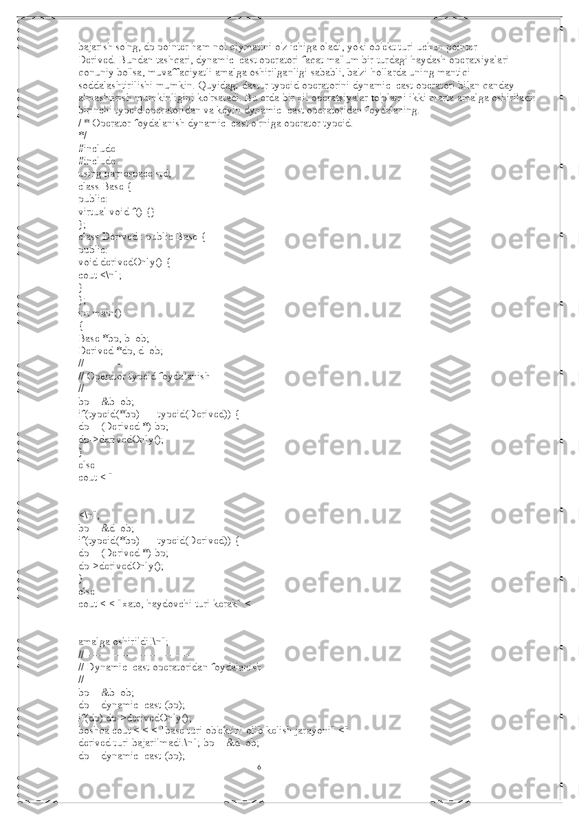 6bajarish so'ng, dp pointer ham nol qiymatini o'z ichiga oladi, yoki ob'ekt turi uchun pointer 
Derived.   Bundan tashqari, dynamic_cast operatori faqat ma'lum bir turdagi haydash operatsiyalari 
qonuniy bo'lsa, muvaffaqiyatli amalga oshirilganligi sababli, ba'zi hollarda uning mantiqi 
soddalashtirilishi mumkin.   Quyidagi dastur typeid operatorini dynamic_cast operatori bilan qanday 
almashtirish mumkinligini ko'rsatadi.   Bu erda bir xil operatsiyalar to'plami ikki marta amalga oshiriladi: 
birinchi typeid operatoridan va keyin dynamic_cast operatoridan foydalaning.
/ * Operator foydalanish dynamic_cast o'rniga operator typeid.
*/
#include
#include
using namespace std;
class Base {
public:
virtual void f() {}
};
class Derived : public Base {
public:
void derivedOnly() {
cout <\n";
}
};
int main()
{
Base *bp, b_ob;
Derived *dp, d_ob;
//--------------------------------
// Operator typeid foydalanish
//--------------------------------
bp = &b_ob;
if(typeid(*bp) == typeid(Derived)) {
dp = (Derived *) bp;
dp->derivedOnly();
}
else
cout < "
<\n";
bp = &d_ob;
if(typeid(*bp) == typeid(Derived)) {
dp = (Derived *) bp;
dp->derivedOnly();
}
else
cout < < "xato, haydovchi turi kerak" <
amalga oshirildi!\n";
//--------------------------------------
// Dynamic_cast operatoridan foydalanish
//--------------------------------------
bp = &b_ob;
dp = dynamic_cast (bp);
if(dp) dp->derivedOnly();
boshqa cout < < < "base turi ob'ektini olib kelish jarayoni" <"
derived turi bajarilmadi.\n"; bp = &d_ob;
dp = dynamic_cast (bp);
                                                                                                                                          