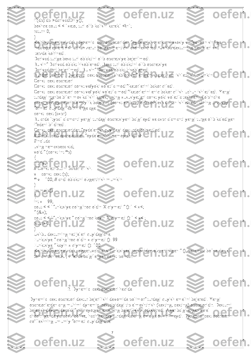 7if(dp) dp->derivedOnly();
boshqa cout < < "xato, turi olib kelishi kerak" <\n";
return 0;
}
Ko'rib turganingizdek, dynamic_cast operatoridan foydalanish markerni asosiy sinfga lotin sinfiga 
indeksga aylantirish uchun zarur bo'lgan mantiqni osonlashtiradi.   Ushbu dasturning natijalari shu
 tarzda ko'rinadi.
Derived turiga base turi ob'ektini olib operatsiya bajarilmadi.
Bu sinf Derived ob'ekt hisoblanadi.   Base turi ob'ektini olib operatsiya
Derived turi bajarilmadi.   Bu sinf Derived ob'ekt hisoblanadi.
Bundan tashqari.   Dynamic_cast operatori shablon sinflariga nisbatan ham ishlatilishi mumkin.
Const_cast operatori
Const_cast operatori const va/yoki volatile modifikatorlarini bekor qiladi.
Const_cast operatori const va/ yoki volatile modifikatorlarini aniq bekor qilish uchun ishlatiladi.   Yangi 
turdagi manba bilan mos kelishi kerak, uning xususiyatlari const yoki volatile tashqari.   Ko'pincha 
const_cast operatori doimiylik belgisini (const atributi) olib tashlash uchun ishlatiladi.   Uning umumiy 
formati quyidagi ko'rinishga ega.
const_cast (expr)
Bu erda "type" elementi yangi turdagi operatsiyani belgilaydi va expr elementi yangi turga olib keladigan
ifodani bildiradi.
Const_cast operatoridan foydalanish quyidagi dasturda ko'rsatiladi.
// Const_cast operatoridan foydalanishni namoyish qilish.
#include
using namespace std;
void f (const int *p)
{
int *v;
// Const atributini bekor qilish.
v = const_cast (p);
* v = 100; // endi ob'ektni o'zgartirish mumkin
}
int main()
{
int x = 99;
cout < < "funktsiya qo'ng'iroq oldin X qiymati f ():" < x<;
f (&x);
cout < < "funktsiya f qo'ng'iroq keyin X qiymati ():" < x< ;
return 0;
}
Ushbu dasturning natijalari quyidagicha.
Funktsiya f qo'ng'iroq oldin x qiymati (): 99
Funktsiya f keyin x qiymati (): 100
Ko'rib turganingizdek, o'zgaruvchilar x funktsiyasi tomonidan o'zgartirilgan f (), parametr bo'lsa-da,, u 
tomonidan qabul, sifatida belgilangan const-pointer.                   
                                2. Dynamic_cast operatori haqida
 
Dynamic_cast operatori dastur bajarilishi davomida polimorf turdagi quyish amalini bajaradi. Yangi 
operatorlardan eng muhimi dynamic_cast tipidagi tip almashtirish (kasting, casting) operatoridir. Dasturni 
bajarish davomida taklif qilinayotgan amalning bajarilishini tekshiradi. Agar belgilangan amal 
chaqirilganda yaroqsiz bo‘lsa, hech qanday turdagi kasting amalga oshirilmaydi. Dynamic_cast operatorini 
qo‘llashning umumiy formati quyidagicha:
                                                                                                                                          