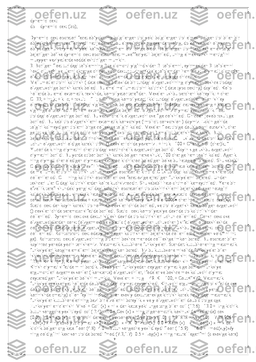 9dynamic_cast:
dp = dynamic_cast (bp);
Dynamic_cast operatori faqat ob yektning belgilangan tipi yoki belgilangan tipi almashtirilgan tipi bilan birʻ
ob yekt bo‘lsa muvaffaqiyatli natija beradi, bu almashtirish tugagandan so‘ng, dp ko‘rsatkich olingan 	
ʻ
ob yektga null qiymatini yoki ko‘rsatkichni ham o‘z ichiga oladi. Belgilangan tipni tashlash amali to‘g‘ri 
ʻ
bajarilgan bo‘lsa dynamic_cast operatori faqat muvaffaqiyatli bajariladi, uning almashtirish mantig‘ini 
muayyan vaziyatlarda soddalashtirilgan mumkin.
3. Berilgan float turidagi to’plamning 2 ta elementi yig’indisidan 2- to’plamni, ayirmasidan 3- to’plamni 
hosil qiluvchi va ularni ekranga chiqaruvchi dastur tuzing. Ikkala to’plamdan ham bir xil qiymatli elemetlar
o’chirilib Saralangan to’plam hosil qilinsin hamda uning qiymatlari ekranga chiqarilsin.
Ma`lumotlar tipini keltirish ( data casting ) Goxida bir turdagi o`zgaruvchining qiymatini boshqa tipdagi 
o`zgaruvchiga berish kerak boladi. Bu amal ma`lumot tipini keltirish ( data type casting) deyiladi. Ko`p 
hollarda bu amal avtomatik ravishda, kompilyator tarafidan. Masalan ushbu parchani ko`raylik:    char 
C=33;    int k;    k=c;    result = f+I;    C++ning kompilyatori ikki turdagi o`zgaruvchilari bilan ishlay 
olmaydi . shu sababli ifodadagi sig`im kichik bolgan o`zgaruvchilar ifodadagi qatnashgan eng    katta 
sig`imga o`tqaziladi. Bu ham avtomatik tarzda bajariladi. o`zgaruvchimiz qiymati vaqtinchalik float 
tipidagi o`zgaruvchiga beriladi. Bu vaqtinchalik o`zgaruvchi esa f ga qo`shiladi. Chiqqan jovob result ga 
beriladi. Bu kabi tip o`zgarishlarni avtomatik konversiya (implicit conversion ) deymiz. Lekin gohida 
to`g`ri kelmaydigan tiplarni birga qollashga to`g`ri keladi. Masalan float tipiga double tipni otqazish, char 
ga int va h.k. bu hollarda ochiq konversiya ( explicit conversion ) amalini bajarishimiz kerak. Buni 
bajarishning ikki usuli bor. Birinchisi C da qo`llaniladigan yol, ikkinchisi C++uslubi. C da tipni keltirish 
uchun o`zgaruvchi oldiga kerakli tipni () qavslar ichida yozamiz .    int k= 100    Char s;    S=(char)k; “ 
Yuqorida k ning qiymatini char tipidagi vaqtinchalik ozgaruvchiga berildi. Keyin s ga ushbu ozgaruvchi 
qiymatini berildi. Bu yerda etibor berilish kerak bolgan narsa shuki, 100 char ga ham tog`ri keladi. Agar k 
ning qiymati char oladigan qiymattan kattaroq kichikroq boladigan bolsa bu hatoga olib keladi. Shu sababli 
C dagi tip ketirish nisbatan havfli hisoblanadi. Lekin albatta bilib qolanilsa hato kata yordam beradi. C++ 
da ma`lumotlar tipini keltirish uchun maxsus operatorlar kiritildi.C uslubidagi keltirish hamma sharoitda 
qollanilar edi. C++ ning keltirish operatorlari esa faqat oziga ajratilgan funksiyalarni bajaradi. Undan 
tashqari ular C dagi keltirishlardan ko`ra kuchsizroqdir. Shu sababli hato ehtimoli kamaytiriladi. Yana bir 
afzallik tarafi shundaki yangi stildagi keltirish operatorlari tip tekshirishlarni bajarishadi agar notog`ri 
keltirish bajarilsa, bu sintaktik hatoga olib keladi.    Ular quyida berilgan:    static_cast    dynamic_cast    
const_cast    reinterpret_caste    static_cast ni ko`rib chiqaylik    int k=200;    char h;    h = static_cast(k); 
Static_cast dan keyin kerakli tip nomi <> qavslar ichida beriladi, va tipi o`zgarish kerak bolgan ozgaruvchi 
() qavslar ichida parameter sifatida beriladi. Static _cast kompilyatsiya davrida tip keltirilishidan 
qollaniladi. Dynamic_cast esa dastur ishlash davrida tip keltirishlari uchun qollaniladi. Consr_case esa 
o`zgaruvchilardan const (o`zgarmas) va volatile ( o`zgaruvchan uchuvchan ) sifatlarni olib tashlashda 
qollanniladi. Odatda const o`zgaruvchining qiymatini ozgartirib bolmaydi. Ushbu holda const_cast 
qo`llaniladi. Reinterprent_cast odatiy bolmagan keltirishlarni bajarishda qollaniladi.( masalan void* ni int 
ga). Reinterpret_cast o`zgaruvchining bitlarini boshqa manoda qo`llashga imkon beradi. Bu operator bilan 
keyinroq yanada yaqin tanishamiz. Matematik kutubhona funksiyalari. Standart kutubhonaning matematik 
funksiyalari kopgina amallarni bajarishga imkon beradi. Biz bu kutubxona misolida funksiyalar bilan 
ishlashni korib chiqamiz. Masalan bizning dasturimizda quyidagi satr bor bolsin:    Double= k;    Int m = 
123;    K= sin(m); Kompilyator ushbu satrni korganda, standart kutubhonadan sin funksiyasini chaqiradi. 
Kirish qiymati sifatida m ni berdik. Jovob yani funksiyadan qaytgan qiymat k ga berildi. Funksiya 
argumentlari ozgarmas sonlar ( konstanta) o`zgaruvchilar, ifodalar va boshqa mos keluvchi qiymat 
qaytaradigan funksiyalar bolishi mumkin. Masalan:    Int g = 49. K = 100;    Cout<”<70; Matematik 
funksiyalar aksariyat hollarda double tipidagi qiymat qaytarishadi. Kiruvchi argumentning tipi sifatida esa 
double ga keltirilishi mumkin bo`lgan tip beriladi. Bu funksiyalarni keltirish uchunmath.h ( yangi 
korinishda cmathg) e`lon faylini include bilan asosiy dasturtanasiga kiritish kerak . quyidagi matematik 
funksiyalar kutubhonalarining bazi bir a`zolarini beraylik x va y o`zgaruvchilari double tipiga ega. 
Funksiyani aniqlanishi Misol    Ceil (x) x ni x dan katta yoki unga teng bilan ceil (12.6)= 13.0    Eng kichik 
butun songacha yaxlitlaydi ceil(-2.4)=-2.0    Cos (x) x ning trigonometrik kosinusi ( x radianda) cos 
(0.0)=1.0    Exp (x) e ning x chi darajasi ( eksponetsial f-ya ) exp (1.0) = 2.71828    Exp(2.0) = 7.38 906    
Fabs(x) x ning absolyut qiymati x>0=>abs(x)=x    X=0=>abs(x)=0.0    Xabs (x)=-x    Floor(x) x ni x dan 
kichik bolgan eng kata floor (4.8)=4.0    Butun songacha yaxlidlaydi floor (-15.9)= -16.0    Fmod(x,y)x/y 
ning qoldig1ini kasr son tipida beradi fmod (7.3,1.7)=0.5    Log(x) x ning natural lagarifmi (e asosiga kora) 
                                                                                                                                          