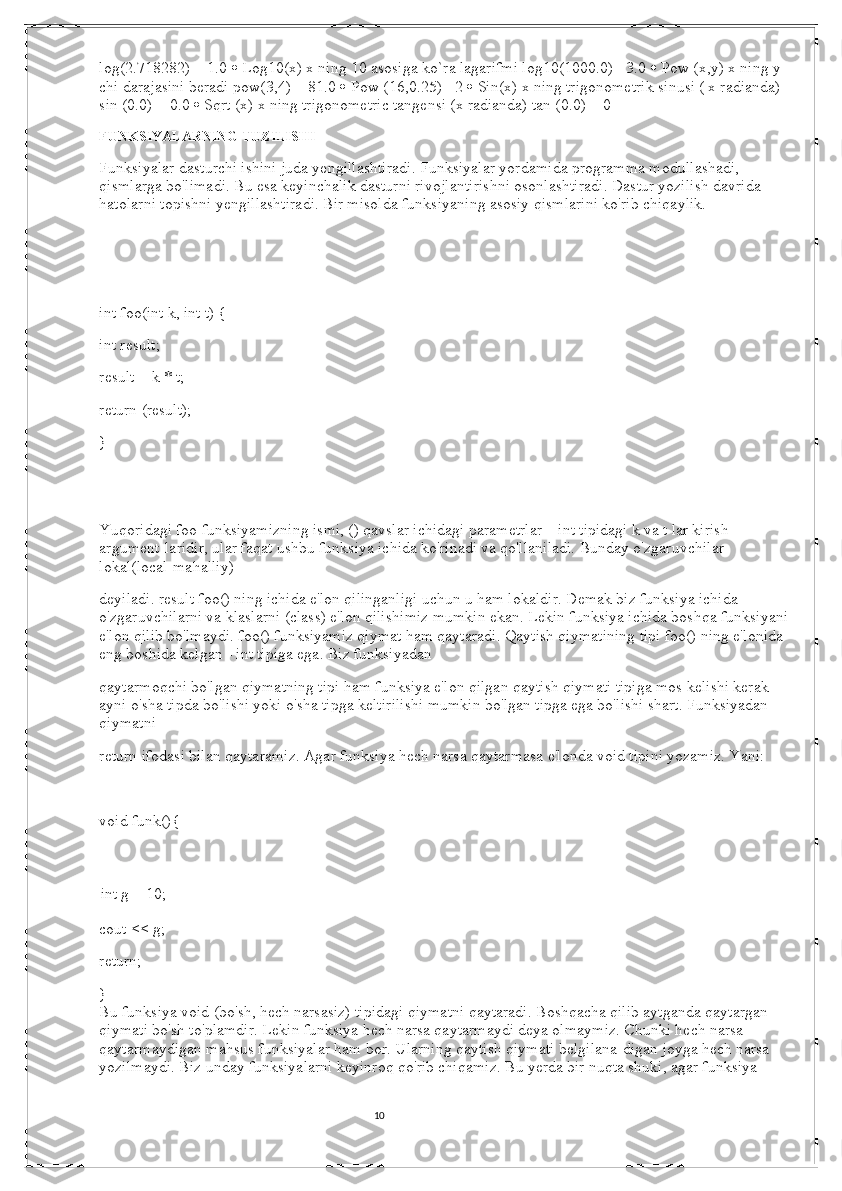 10log(2.718282) = 1.0    Log10(x) x ning 10 asosiga ko`ra lagarifmi log10(1000.0)= 3.0    Pow (x,y) x ning y 
chi darajasini beradi pow(3,4) = 81.0    Pow (16,0.25) =2    Sin(x) x ning trigonometrik sinusi ( x radianda) 
sin (0.0) = 0.0    Sqrt (x) x ning trigonometric tangensi (x radianda) tan (0.0) = 0
FUNKSIYALARNING TUZILISHI  
Funksiyalar dasturchi ishini juda yengillashtiradi. Funksiyalar yordamida programma modullashadi, 
qismlarga bo'limadi. Bu esa keyinchalik dasturni rivojlantirishni osonlashtiradi. Dastur yozilish davrida 
hatolarni topishni yengillashtiradi. Bir misolda funksiyaning asosiy qismlarini ko'rib chiqaylik.
   
int foo(int k, int t) {
int result; 
result = k * t; 
return (result); 
} 
   
Yuqoridagi foo funksiyamizning ismi, () qavslar ichidagi parametrlar – int tipidagi k va t lar kirish 
argument-laridir, ular faqat ushbu funksiya ichida ko'rinadi va qo'llaniladi. Bunday o'zgaruvchilar 
lokal(local-mahalliy)
deyiladi. result foo() ning ichida e'lon qilinganligi uchun u ham lokaldir. Demak biz funksiya ichida 
o'zgaruvchilarni va klaslarni (class) e'lon qilishimiz mumkin ekan. Lekin funksiya ichida boshqa funksiyani
e'lon qilib bo'lmaydi. foo() funksiyamiz qiymat ham qaytaradi. Qaytish qiymatining tipi foo() ning e'lonida 
eng boshida kelgan - int tipiga ega. Biz funksiyadan 
qaytarmoqchi bo'lgan qiymatning tipi ham funksiya e'lon qilgan qaytish qiymati tipiga mos kelishi kerak - 
ayni o'sha tipda bo'lishi yoki o'sha tipga keltirilishi mumkin bo'lgan tipga ega bo'lishi shart. Funksiyadan 
qiymatni
return ifodasi bilan qaytaramiz. Agar funksiya hech narsa qaytarmasa e'londa void tipini yozamiz. Yani: 
   
void funk(){
int g = 10; 
cout << g;
return; 
} 
Bu funksiya void (bo'sh, hech narsasiz) tipidagi qiymatni qaytaradi. Boshqacha qilib aytganda qaytargan 
qiymati bo'sh to'plamdir. Lekin funksiya hech narsa qaytarmaydi deya olmaymiz. Chunki hech narsa 
qaytarmaydigan mahsus funksiyalar ham bor. Ularning qaytish qiymati belgilana-digan joyga hech narsa 
yozilmaydi. Biz unday funksiyalarni keyinroq qo'rib chiqamiz. Bu yerda bir nuqta shuki, agar funksiya 
                                                                                                                                          