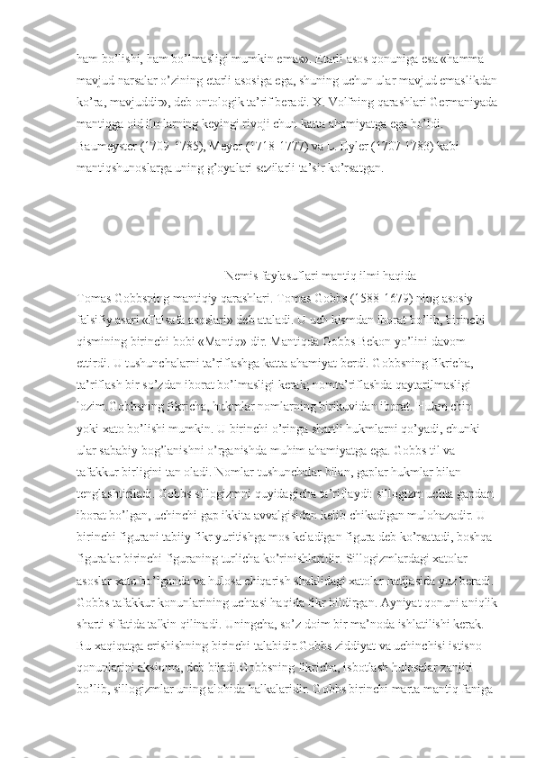 ham bo’lishi, ham bo’lmasligi mumkin emas». Etarli asos qonuniga esa «hamma 
mavjud narsalar o’zining etarli asosiga ega, shuning uchun ular mavjud emaslikdan
ko’ra, mavjuddir», deb ontologik ta’rif beradi. X. Volfning qarashlari Germaniyada
mantiqga oid ilmlarning keyingi rivoji chun katta ahamiyatga ega bo’ldi. 
Baumeyster (1709-1785), Meyer (1718-1777) va L. Eyler (1707-1783) kabi 
mantiqshunoslarga uning g’oyalari sezilarli ta’sir ko’rsatgan.
                                     
                             
                                                Nemis faylasuflari mantiq ilmi haqida
Tomas Gobbsning mantiqiy qarashlari. Tomas Gobbs (1588-1679) ning asosiy 
falsifiy asari «Falsafa asoslari» deb ataladi. U uch kismdan iborat bo’lib, birinchi 
qismining birinchi bobi «Mantiq» dir. Mantiqda Gobbs Bekon yo’lini davom 
ettirdi. U tushunchalarni ta’riflashga katta ahamiyat berdi. Gobbsning fikricha, 
ta’riflash bir so’zdan iborat bo’lmasligi kerak; nomta’riflashda qaytarilmasligi 
lozim.Gobbsning fikricha, hukmlar nomlarning birikuvidan iborat. Hukm chin 
yoki xato bo’lishi mumkin. U birinchi o’ringa shartli hukmlarni qo’yadi, chunki 
ular sababiy bog’lanishni o’rganishda muhim ahamiyatga ega. Gobbs til va 
tafakkur birligini tan oladi. Nomlar tushunchalar bilan, gaplar hukmlar bilan 
tenglashtiriladi. Gobbs sillogizmni quyidagicha ta’riflaydi: sillogizm uchta gapdan 
iborat bo’lgan, uchinchi gap ikkita avvalgisidan kelib chikadigan mulohazadir. U 
birinchi figurani tabiiy fikr yuritishga mos keladigan figura deb ko’rsatadi, boshqa 
figuralar birinchi figuraning turlicha ko’rinishlaridir. Sillogizmlardagi xatolar 
asoslar xato bo’lganda va hulosa chiqarish shaklidagi xatolar natijasida yuz beradi.
Gobbs tafakkur konunlarining uchtasi haqida fikr bildirgan. Ayniyat qonuni aniqlik
sharti sifatida talkin qilinadi. Uningcha, so’z doim bir ma’noda ishlatilishi kerak. 
Bu xaqiqatga erishishning birinchi talabidir.Gobbs ziddiyat va uchinchisi istisno 
qonunlarini aksioma, deb biladi.Gobbsning fikricha, isbotlash hulosalar zanjiri 
bo’lib, sillogizmlar uning alohida halkalaridir. Gobbs birinchi marta mantiq faniga  