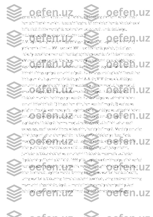 genetik ta’riflashni kiritdi. Uning fikricha, predmetning qismlarini sanash orqali 
ham ta’rif berish mumkin. Faqat ta’riflargina fan prinsiplari hamda isbotlash asosi 
bo’la oladi.Gobbs mantig’ida ratsionalizm ustun turadi. Unda deduksiya, 
induksiya, analiz va sintez bir xil o’rin tutadi. 
G.V.Leybnitsning mantiq ilmiga qo’shgan xissasi. G.V. Leybnits (1646-1716) – 
yirik nemis olimi. U XVII asr oxiri XVIII asr boshlarida yashab, ijod qilgan. 
Falsafiy qarashlar «Inson aqli haqidagi tajribalar» asarida o’z ifodasini topgan. 
«Monadologiya» asarida falsafiy va mantiqiy qarashlarini qisqa shaklda bayon 
etgan. Leybnits tafakkur qonunlari haqidagi ta’limotni qaytadan ishlab chiqdi. U 
birinchi o’ringa ayniyat qonunini qo’yadi. Bu qonunga ontologik ta’rif beradi: har 
bir buyum shu buyumning o’zidadir, ya’ni A-A dir, V-V dir va x.k. Ziddiyat 
qonunini quyidagicha ta’riflaydi: bir vaqtda buyum ham mavjud, ham mavjud 
emas bo’lmaydi, A bo’lsa, narsa A emas bo’la olmaydi. Buni quyidagicha 
ifodalash mumkin: har bir gap yo xatodir. Bunda ziddiyat va uchinchisi istisno 
qonuni birlashtiriladi: 1) bir gap ham chin, ham xato bo’lmaydi; 2) xaqiqat va 
yolg’on o’rtasida xech narsa yo’q. Leybnits fikricha, ziddiyat va uchinchisi istisno 
qonunlari hulosa chiqarishda asos bo’ladi. Etarli asos qonunini Leybnits 
quyidagicha ifodalaydi: hamma mavjud narsalar mavjud bo’lishi uchun etarli 
asosga ega, etarli asossiz birorta vokea chin, haqiqiy bo’lmaydi. Mantiqiy qonunlar
bilish jarayoni uchun ahamiyatlidir. Tafakkurimiz ob’ektlari yo faqat fikrda 
mavjud bo’ladi, yo real mavjud bo’ladi.Leybnits xozirda simvolik mantiq nomi 
bilan yuritiladigan mantiqka asos soldi. U tafakkurning turli jarayonlarini, 
jumladan tafakkur shakllari va qonunlarini ifodalashda matematik usullardan 
foydalanish yo’llarini taklif kildi. 1666 yilda Leybnits «Kombinatsiya qilish san’ati
haqida» asarini yozgan bo’lib, simvolik mantiqning tug’ilishi shu yil va shu asar 
bilan boshlanadi.Leybnits mantiq fanining predmeti va vazifasi haqida to’xtalib, 
uning vazifasi tafakkurning formal aloqalarini tasvirlash, uning predmeti bilimning
mazmunini o’rganishdir, deydi. U mantiq ilmining amaliy ahamiyatini yukori 
baholaydi.Leybnitsning mantiqiy ta’limoti quyidagi prinsiplarga asoslagan 
