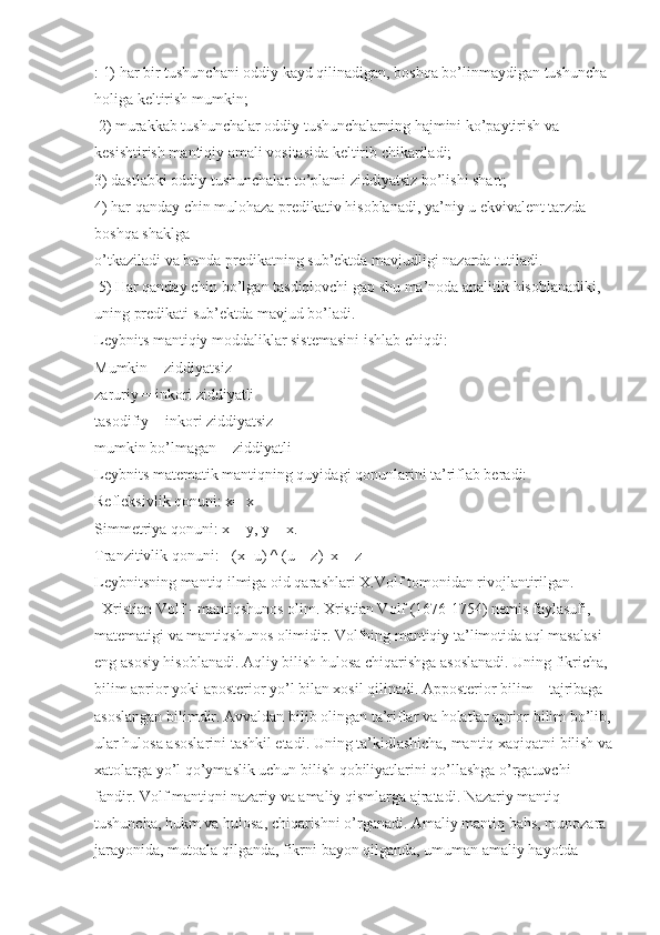 : 1) har bir tushunchani oddiy kayd qilinadigan, boshqa bo’linmaydigan tushuncha 
holiga keltirish mumkin;
  2) murakkab tushunchalar oddiy tushunchalarning hajmini ko’paytirish va 
kesishtirish mantiqiy amali vositasida keltirib chikariladi; 
3) dastlabki oddiy tushunchalar to’plami ziddiyatsiz bo’lishi shart; 
4) har qanday chin mulohaza predikativ hisoblanadi, ya’niy u ekvivalent tarzda 
boshqa shaklga 
o’tkaziladi va bunda predikatning sub’ektda mavjudligi nazarda tutiladi.
  5) Har qanday chin bo’lgan tasdiqlovchi gap shu ma’noda analitik hisoblanadiki, 
uning predikati sub’ektda mavjud bo’ladi.
Leybnits mantiqiy moddaliklar sistemasini ishlab chiqdi: 
Mumkin = ziddiyatsiz
zaruriy = inkori ziddiyatli
tasodifiy = inkori ziddiyatsiz
mumkin bo’lmagan = ziddiyatli 
Leybnits matematik mantiqning quyidagi qonunlarini ta’riflab beradi: 
Refleksivlik qonuni: x= x
Simmetriya qonuni: x = y, y = x. 
Tranzitivlik qonuni: [ (x=u) ^ (u = z)   x = z] 
Leybnitsning mantiq ilmiga oid qarashlari X.Volf tomonidan rivojlantirilgan. 
   Xristian Volf - mantiqshunos olim. Xristian Volf (1676-1754) nemis faylasufi, 
matematigi va mantiqshunos olimidir. Volfning mantiqiy ta’limotida aql masalasi 
eng asosiy hisoblanadi. Aqliy bilish hulosa chiqarishga asoslanadi. Uning fikricha, 
bilim aprior yoki aposterior yo’l bilan xosil qilinadi. Apposterior bilim – tajribaga 
asoslangan bilimdir. Avvaldan bilib olingan ta’riflar va holatlar aprior bilim bo’lib,
ular hulosa asoslarini tashkil etadi. Uning ta’kidlashicha, mantiq xaqiqatni bilish va
xatolarga yo’l qo’ymaslik uchun bilish qobiliyatlarini qo’llashga o’rgatuvchi 
fandir. Volf mantiqni nazariy va amaliy qismlarga ajratadi. Nazariy mantiq 
tushuncha, hukm va hulosa, chiqarishni o’rganadi. Amaliy mantiq bahs, munozara 
jarayonida, mutoala qilganda, fikrni bayon qilganda, umuman amaliy hayotda  