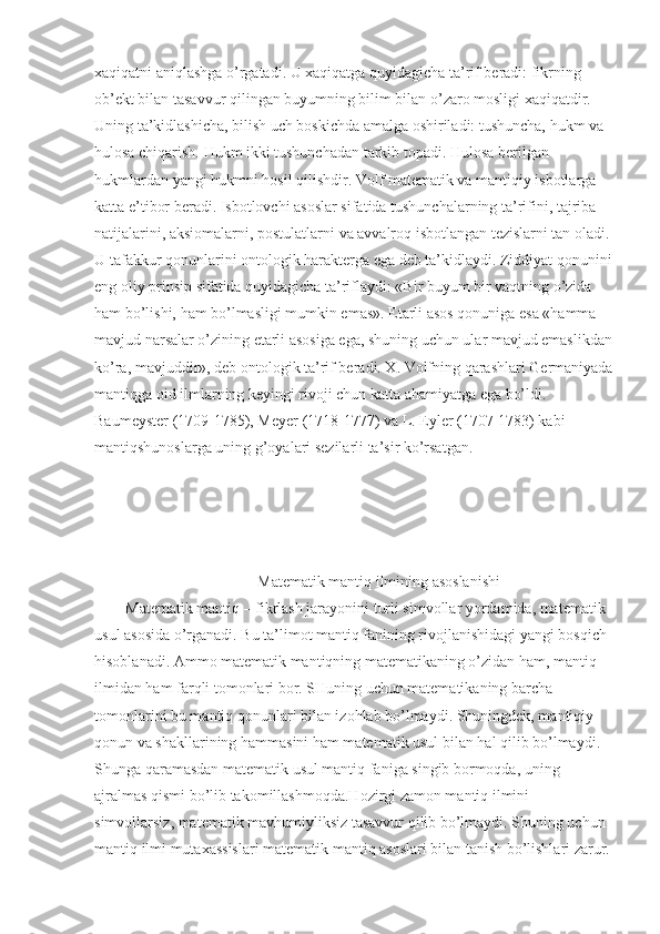 xaqiqatni aniqlashga o’rgatadi. U xaqiqatga quyidagicha ta’rif beradi: fikrning 
ob’ekt bilan tasavvur qilingan buyumning bilim bilan o’zaro mosligi xaqiqatdir. 
Uning ta’kidlashicha, bilish uch boskichda amalga oshiriladi: tushuncha, hukm va 
hulosa chiqarish. Hukm ikki tushunchadan tarkib topadi. Hulosa berilgan 
hukmlardan yangi hukmni hosil qilishdir. Volf matematik va mantiqiy isbotlarga 
katta e’tibor beradi. Isbotlovchi asoslar sifatida tushunchalarning ta’rifini, tajriba 
natijalarini, aksiomalarni, postulatlarni va avvalroq isbotlangan tezislarni tan oladi.
U tafakkur qonunlarini ontologik harakterga ega deb ta’kidlaydi. Ziddiyat qonunini
eng oliy prinsip sifatida quyidagicha ta’riflaydi: «Bir buyum bir vaqtning o’zida 
ham bo’lishi, ham bo’lmasligi mumkin emas». Etarli asos qonuniga esa «hamma 
mavjud narsalar o’zining etarli asosiga ega, shuning uchun ular mavjud emaslikdan
ko’ra, mavjuddir», deb ontologik ta’rif beradi. X. Volfning qarashlari Germaniyada
mantiqga oid ilmlarning keyingi rivoji chun katta ahamiyatga ega bo’ldi. 
Baumeyster (1709-1785), Meyer (1718-1777) va L. Eyler (1707-1783) kabi 
mantiqshunoslarga uning g’oyalari sezilarli ta’sir ko’rsatgan.
                                     
                                           Matematik mantiq ilmining asoslanishi
Matematik mantiq – fikrlash jarayonini turli simvollar yordamida, matematik 
usul asosida o’rganadi. Bu ta’limot mantiq fanining rivojlanishidagi yangi bosqich 
hisoblanadi. Ammo matematik mantiqning matematikaning o’zidan ham, mantiq 
ilmidan ham farqli tomonlari bor. SHuning uchun matematikaning barcha 
tomonlarini bu mantiq qonunlari bilan izohlab bo’lmaydi. Shuningdek, mantiqiy 
qonun va shakllarining hammasini ham matematik usul bilan hal qilib bo’lmaydi. 
Shunga qaramasdan matematik usul mantiq faniga singib bormoqda, uning 
ajralmas qismi bo’lib takomillashmoqda.Hozirgi zamon mantiq ilmini 
simvollarsiz, matematik mavhumiyliksiz tasavvur qilib bo’lmaydi. Shuning uchun 
mantiq ilmi mutaxassislari matematik mantiq asoslari bilan tanish bo’lishlari zarur. 