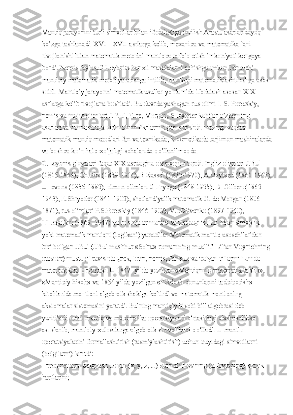 Mantiq jarayonini turli simvollar bilan ifodalashga intilish Arastu asarlaridayoq 
ko’zga tashlanadi. XVI – XVII asrlarga kelib, mexaniqa va matematika fani 
rivojlanishi bilan matematik metodni mantiqqa tadbiq etish imkoniyati kengaya 
bordi. Nemis faylasufi Leybnits har xil masalalarni echishga imkon beruvchi 
mantiqiy matematik metod yaratishga intilib, mantiqni matematiklashtirishga asos 
soldi. Mantiqiy jarayonni matematik usullar yordamida ifodalash asosan XIX 
asrlarga kelib rivojlana boshladi. Bu davrda yashagan rus olimi I. S. Poretskiy, 
nemis va ingliz olimlari J. Bul, Fure, Morgan, SHryoder kabilar o’zlarining 
asarlarida bu masalaga oid muhim fikrlarni ilgari surishdi. Hozirgi vaqtda 
matematik mantiq metodlari fan va texnikada, kibernetikada tarjimon mashinalarda
va boshqa ko’p halq xo’jaligi sohalarida qo’llanilmoqda. 
G.Leybnis g'oyalari faqat XIX asrdagina o'z rivojini topdi. Ingliz olimlari J.Bul 
(1815-1864), Ch.Pirs (1839-1914), B.Rassel (1872-1970), A.Uaytxed (1861-1947),
U.Jevons (1835-1882), olmon olimlari G.Fryoge (1848-1925), D. Gilbert (1862-
1943), E.Shryoder (1841-1902), shotlandiyalik matematik O. de Morgan (1806-
1871), rus olimlari P.S.Poreskiy (1846-1907), V.I.Glivenko (1897-1940), 
I.I.Jegalkin (1869- 1947) va boshqalar mantiq sohasidagi ishlari bilan simvolik 
yoki matematik mantiqni (logikani) yaratdilar.Matematik mantiq asoschilaridan 
biri bo'lgan J.Bul (J.Bul mashhur «So'na» romanining muallifi Lilian Voynichning 
otasidir) mustaqil ravishda grek, lotin, nemis, fransuz va italyan tillarini hamda 
matematikani o'rganadi. U 1847- yilda yozilgan «Mantiqning matematik tahlili», 
«Mantiqiy hisob» va 1854 yilda yozilgan «Fikrlash qonunlarini tadqiqotish» 
kitoblarida mantiqni algebraik shaklga keltirdi va matematik mantiqning 
aksiomalar sistemasini yaratdi. Bulning mantiqiy hisobi bill algebrasi deb 
yuritiladi.J.Bul mantiq va matematika operatsiyalari o‘rtasidagi o'xshashlikka 
asoslanib, mantiqiy xulosalarga algebraik simvolikani qo‘lladi. U mantiq 
operatsiyalarini formallashtirish (rasmiylashtirish) uchun quyidagi simvollarni 
(belgilarni) kiritdi:
- predmetlarni belgilash uchun (x, y, z, ...) lotin alifbosining (alfavitining) kichik 
harflarini; 