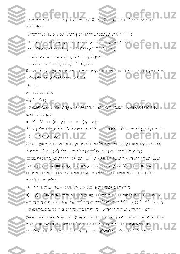 - predmetlar sifatini belgilash uchun { X , Y , Z , ...) lotin alifbosining bosh 
harflarini;
- biror mulohazaga akslantirilgan hamma predmetlar sinfi 1 ni;
- k o ‘rilishi lozim bo'lgan predmetlar yo'qligining belgisi 0 ni;
- mulohazalarni mantiqiy qo'shishning “+” belgisini;
- mulohazalarni mantiqiy ayirishning belgisini;
- mulohazalar tengligining “=” belgisini.
Simvolik bul algebrasida mantiqiy ko'paytirish amali, xuddi algebraik qiymatlami 
ko'paytirishdagidek kommutativlik
xy = yx 
va assotsiativlik
x(yz) = (xy)z
xossalariga ega. Mantiqiy qo'shish amali ham kommutativlik va assotsiativlik 
xossalariga ega:
x +  У  =  У  + x , (x + y ) + z = x + ( y + z ) .
Bul algebrasida yig'indi ko'paytmaga nisbatan distributivlik qonuniga bo'ysunadi:
x ( y + z) = xy + xz.
J.Bul algebraik simvolikalar yordami bilan hamma mantiqiy operatsiyalami ikki 
qiymatli (1 va 0) algebra qonunlariga bo'ysunadigan formal (rasmiy) 
operatsiyalarga keltirishni o'yladi. Bul funksiyalari va uning argumentlari faqat 
ikki qiymat - «chin» va «yolg'on» qiymatlar qabul qiladi.Mantiq algebrasi 
qoidalari orqali oddiy mulohazalardan murakkab mulohazalarni hosil qilish 
mumkin. Masalan:
xy - bir vaqtda x va  у  xossalarga ega bo'lgan predmetlar sinfi;
x(l—y)— /xossaga ega va  у  xossaga ega bo'lmagan predmetlar sinfi; (1 -x)y - v 
xossaga ega va x xossaga ega bo'lmagan predmetlar sinfi ( 1 -  х  ) ( 1 - ^ ) - x va  у  
xossalarga ega bo'lmagan predmetlar sinfi;Hozirgi matematik mantiq fanini 
yaratishda fundamental rol o'ynagan Bui simvolik logikasi mukammallashtirishga 
muhtoj edi. Masalan, Jevons fikricha mantiqiy ayirish operatsiyasi ayrim 
noqulaylikka olib keladi.O. de Morgan Bui g'oyalarini rivojlantirib, mantiq  