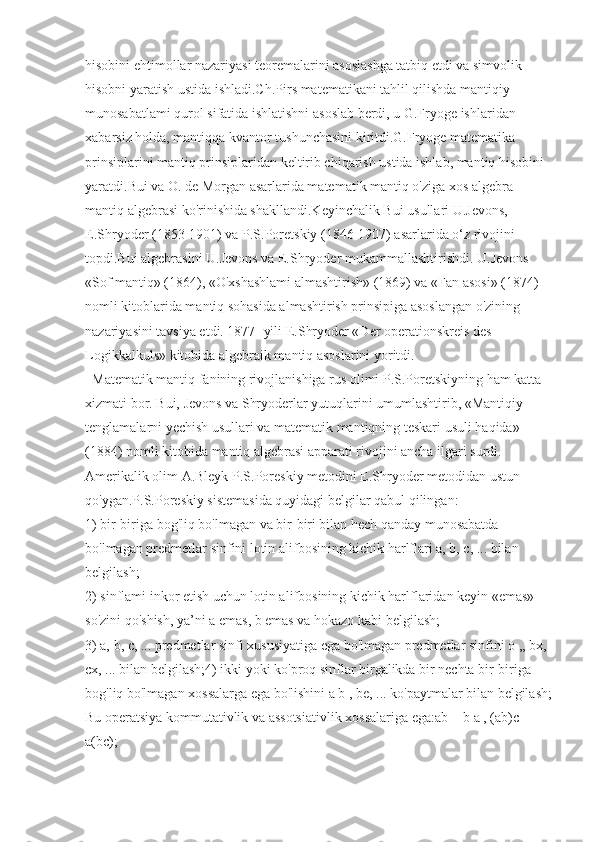 hisobini ehtimollar nazariyasi teoremalarini asoslashga tatbiq etdi va simvolik 
hisobni yaratish ustida ishladi.Ch.Pirs matematikani tahlil qilishda mantiqiy 
munosabatlami qurol sifatida ishlatishni asoslab berdi, u G.Fryoge ishlaridan 
xabarsiz holda, mantiqqa kvantor tushunchasini kiritdi.G.Fryoge matematika 
prinsiplarini mantiq prinsiplaridan keltirib chiqarish ustida ishlab, mantiq hisobini 
yaratdi.Bui va O. de Morgan asarlarida matematik mantiq o'ziga xos algebra - 
mantiq algebrasi ko'rinishida shakllandi.Keyinchalik Bui usullari U.Jevons, 
E.Shryoder (1853-1901) va P.S.Poretskiy (1846-1907) asarlarida o‘z rivojini 
topdi.Bui algebrasini U.Jevons va E.Shryoder mukammallashtirishdi. U.Jevons 
«Sof mantiq» (1864), «O'xshashlami almashtirish» (1869) va «Fan asosi» (1874) 
nomli kitoblarida mantiq sohasida almashtirish prinsipiga asoslangan o'zining 
nazariyasini tavsiya etdi. 1877- yili E.Shryoder «Der operationskreis des 
Logikkalkuls» kitobida algebraik mantiq asoslarini yoritdi.
   Matematik mantiq fanining rivojlanishiga rus olimi P.S.Poretskiyning ham katta 
xizmati bor. Bui, Jevons va Shryoderlar yutuqlarini umumlashtirib, «Mantiqiy 
tenglamalarni yechish usullari va matematik mantiqning teskari usuli haqida» 
(1884) nomli kitobida mantiq algebrasi apparati rivojini ancha ilgari surdi. 
Amerikalik olim A.Bleyk P.S.Poreskiy metodini E.Shryoder metodidan ustun 
qo'ygan.P.S.Poreskiy sistemasida quyidagi belgilar qabul qilingan:
1) bir-biriga bog'liq bo'lmagan va bir-biri bilan hech qanday munosabatda 
bo'lmagan predmetlar sinfini lotin alifbosining kichik harlflari a, b, c, ... bilan 
belgilash;
2) sinflami inkor etish uchun lotin alifbosining kichik harlflaridan keyin «emas» 
so'zini qo'shish, ya’ni a emas, b emas va hokazo kabi belgilash;
3) a, b, c, ... predmetlar sinfi xususiyatiga ega bo'lmagan predmetlar sinfini o ,, bx, 
cx, ... bilan belgilash;4) ikki yoki ko'proq sinflar birgalikda bir nechta bir-biriga 
bog'liq bo'lmagan xossalarga ega bo'lishini a b , be, ... ko'paytmalar bilan belgilash;
Bu operatsiya kommutativlik va assotsiativlik xossalariga ega:ab = b a , (ab)c = 
a(bc); 