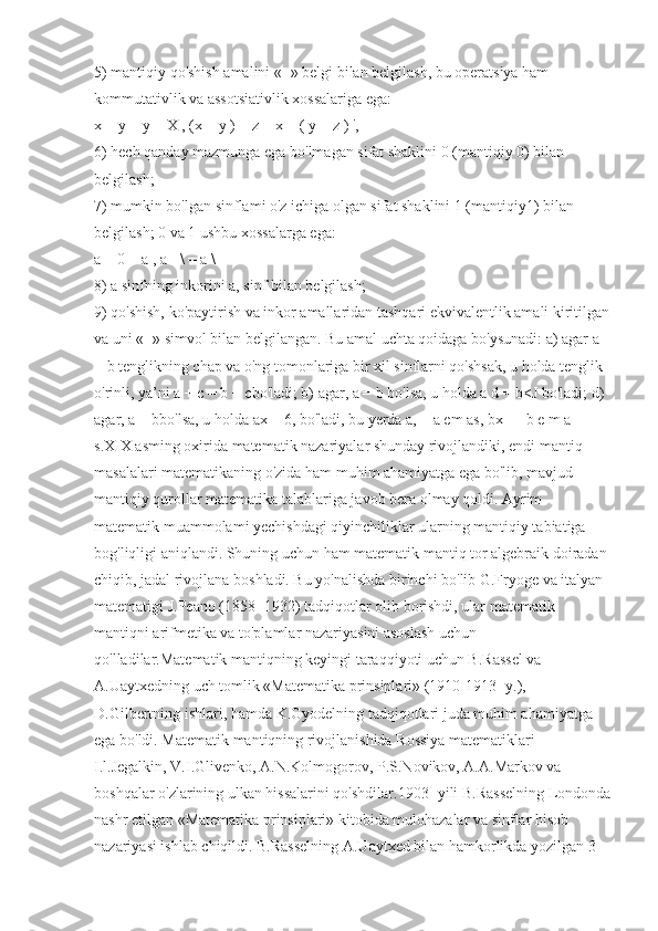 5) mantiqiy qo'shish amalini «+» belgi bilan belgilash, bu operatsiya ham 
kommutativlik va assotsiativlik xossalariga ega:
x +  у  = y + X , (x + y ) + z = x + ( y + z ) ',
6) hech qanday mazmunga ega bo'lmagan sifat shaklini 0 (mantiqiy 0) bilan 
belgilash;
7) mumkin bo'lgan sinflami o'z ichiga olgan sifat shaklini 1 (mantiqiy1) bilan 
belgilash; 0 va 1 ushbu xossalarga ega:
а  + 0 =  а  , a - \ = a \
8) a sinfning inkorini a, sinf bilan belgilash;
9) qo'shish, ko'paytirish va inkor amallaridan tashqari ekvivalentlik amali kiritilgan
va uni «=» simvol bilan belgilangan. Bu amal uchta qoidaga bo'ysunadi: a) agar a 
= b tenglikning chap va o'ng tomonlariga bir xil sinflarni qo'shsak, u holda tenglik 
o'rinli, ya’ni a +  с  = b +  с bo'ladi; b) agar, a = b bo'lsa, u holda a d = b<J bo'ladi; d) 
agar, a = bbo'lsa, u holda ax = 6, bo'ladi, bu yerda a, = a em as, bx — b e m a 
s.XIX asming oxirida matematik nazariyalar shunday rivojlandiki, endi mantiq 
masalalari matematikaning o'zida ham muhim ahamiyatga ega bo'lib, mavjud 
mantiqiy qurollar matematika talablariga javob bera olmay qoldi. Ayrim 
matematik muammolami yechishdagi qiyinchiliklar ularning mantiqiy tabiatiga 
bog'liqligi aniqlandi. Shuning uchun ham matematik mantiq tor algebraik doiradan 
chiqib, jadal rivojlana boshladi. Bu yo'nalishda birinchi bo'lib G.Fryoge va italyan 
matematigi J.Peano (1858- 1932) tadqiqotlar olib borishdi, ular matematik 
mantiqni arifmetika va to'plamlar nazariyasini asoslash uchun 
qo'lladilar.Matematik mantiqning keyingi taraqqiyoti uchun B.Rassel va 
A.Uaytxedning uch tomlik «Matematika prinsiplari» (1910-1913- y.), 
D.Gilbertning ishlari, hamda K.Gyodelning tadqiqotlari juda muhim ahamiyatga 
ega bo'ldi. Matematik mantiqning rivojlanishida Rossiya matematiklari 
I.l.Jegalkin, V.I.Glivenko, A.N.Kolmogorov, P.S.Novikov, A.A.Markov va 
boshqalar o'zlarining ulkan hissalarini qo'shdilar.1903- yili B.Rasselning Londonda
nashr etilgan «Matematika prinsiplari» kitobida mulohazalar va sinflar hisob 
nazariyasi ishlab chiqildi. B.Rasselning A.Uaytxed bilan hamkorlikda yozilgan 3  