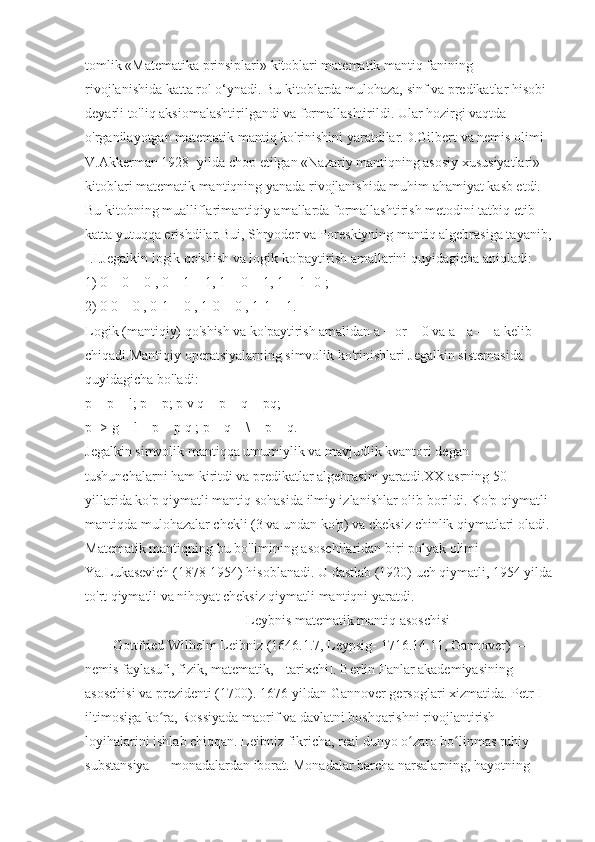 tomlik «Matematika prinsiplari» kitoblari matematik mantiq fanining 
rivojlanishida katta rol o‘ynadi. Bu kitoblarda mulohaza, sinf va predikatlar hisobi 
deyarli to'liq aksiomalashtirilgandi va formallashtirildi. Ular hozirgi vaqtda 
o'rganilayotgan matematik mantiq ko'rinishini yaratdilar.D.Gilbert va nemis olimi 
V.Akkerman 1928- yilda chop etilgan «Nazariy mantiqning asosiy xususiyatlari» 
kitoblari matematik mantiqning yanada rivojlanishida muhim ahamiyat kasb etdi. 
Bu kitobning mualliflarimantiqiy amallarda formallashtirish metodini tatbiq etib 
katta yutuqqa erishdilar.Bui, Shryoder va Poreskiyning mantiq algebrasiga tayanib,
I.I.Jegalkin logik qo'shish va logik ko'paytirish amallarini quyidagicha aniqladi:
1) 0 + 0 = 0 , 0 + 1 = 1, 1 + 0 = 1, 1 + 1- 0 ;
2) 0 0 = 0 , 0-1 = 0 , 1-0 = 0 , 1-1 = 1.
Logik (mantiqiy) qo'shish va ko'paytirish amalidan a + or = 0 va a - a — a kelib 
chiqadi.Mantiqiy operatsiyalarning simvolik ko'rinishlari Jegalkin sistemasida 
quyidagicha bo'ladi:
p = p + l; p = p; p v q = p + q + pq;
p -> g = l + p + p q ; p = q = \ + p + q.
Jegalkin simvolik mantiqqa umumiylik va mavjudlik kvantori degan 
tushunchalarni ham kiritdi va predikatlar algebrasini yaratdi.XX asrning 50- 
yillarida ko'p qiymatli mantiq sohasida ilmiy izlanishlar olib borildi. Ko'p qiymatli 
mantiqda mulohazalar chekli (3 va undan ko'p) va cheksiz chinlik qiymatlari oladi.
Matematik mantiqning bu bo'limining asoschilaridan biri polyak olimi 
Ya.Lukasevich (1878-1954) hisoblanadi. U dastlab (1920) uch qiymatli, 1954 yilda
to'rt qiymatli va nihoyat cheksiz qiymatli mantiqni yaratdi.
                                               Leybnis matematik mantiq asoschisi
Gottfried Wilhelm Leibniz (1646.1.7, Leypsig- 1716.14.11, Gannover) — 
nemis faylasufi, fizik, matematik, [[tarixchi]. Berlin Fanlar akademiyasining 
asoschisi va prezidenti (1700). 1676-yildan Gannover gersoglari xizmatida. Petr I 
iltimosiga ko ra, Rossiyada maorif va davlatni boshqarishni rivojlantirish ʻ
loyihalarini ishlab chiqqan. Leibniz fikricha, real dunyo o zaro bo linmas ruhiy 	
ʻ ʻ
substansiya — monadalardan iborat. Monadalar barcha narsalarning, hayotning  