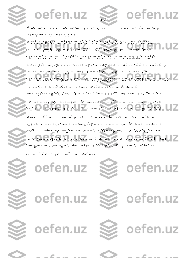                                                                    Kirish 
Matematik mantiq matematikaning ost maydoni hisoblanadi va matematikaga 
rasmiy mantiqni tadbiq qiladi.
Mantiq jarayonini turli matematik belgilar bilan ifodalashga intilish Arastu 
asarlaridayoq ko`zga tashlanadi. XVI – XVII asrlarga kelib, mexanika va 
matematika fani rivojlanishi bilan matematik metodni mantiqqa tatbiq etish 
imkoniyati kengaya bordi. Nemis faylasufi Leybnits har xil masalalarni yechishga 
imkon beruvchi mantiqiy matematik metod yaratishga intilib, mantiqni 
matematiklashtirishga asos soldi. Mantiqiy jarayonni matematik usullar yordamida
ifodalash asosan XIX asrlarga kelib rivojlana boshladi.Matematik 
mantiq(shuningdek, simvolik mantiqdeb ham ataladi) –matematik usullar bilan 
rivojlantirilayotgan mantiqdir. “Matematik mantiq”fani barcha fanlarning asosi 
bo„lishiga qaramay uni alohida fundamental fan sifatida chuqur o„rganish XIX 
asrda noevklid geometrO„tgan asrning o„rtalaridan boshlab matematika fanini 
o„qitishda mantiq usullaridan keng foydalanib kelinmoqda. Masalan, matematik 
analizda:limitga ega bo„lmagan ketma-ketliklarning, tekis uzluksiz bo„lmagan 
funksiyalarning ta riflarini berishda predikatlar algebrasi usullaridan (ta rif orqali ‟ ‟
berilgan jumlalarning inkorini topish usuli) foydalanib, yuqorida keltirilgan 
tushunchalarning aniq ta riflari beriladi.	
‟ 