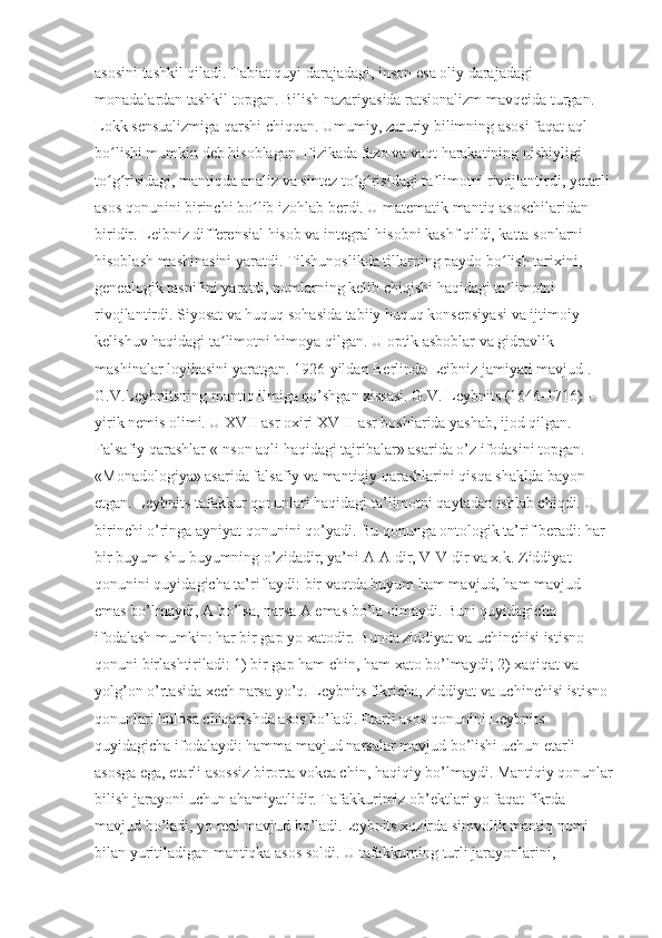 asosini tashkil qiladi. Tabiat quyi darajadagi, inson esa oliy darajadagi 
monadalardan tashkil topgan. Bilish nazariyasida ratsionalizm mavqeida turgan. 
Lokk sensualizmiga qarshi chiqqan. Umumiy, zaruriy bilimning asosi faqat aql 
bo lishi mumkin deb hisoblagan. Fizikada fazo va vaqt harakatining nisbiyligi ʻ
to g risidagi, mantiqda analiz va sintez to g risidagi ta limotni rivojlantirdi, yetarli 
ʻ ʻ ʻ ʻ ʼ
asos qonunini birinchi bo lib izohlab berdi. U matematik mantiq asoschilaridan 	
ʻ
biridir. Leibniz differensial hisob va integral hisobni kashf qildi, katta sonlarni 
hisoblash mashinasini yaratdi. Tilshunoslikda tillarning paydo bo lish tarixini, 	
ʻ
genealogik tasnifini yaratdi, nomlarning kelib chiqishi haqidagi ta limotni 
ʼ
rivojlantirdi. Siyosat va huquq sohasida tabiiy huquq konsepsiyasi va ijtimoiy 
kelishuv haqidagi ta limotni himoya qilgan. U optik asboblar va gidravlik 	
ʼ
mashinalar loyihasini yaratgan. 1926-yildan Berlinda Leibniz jamiyati mavjud .
G.V.Leybnitsning mantiq ilmiga qo’shgan xissasi. G.V. Leybnits (1646-1716) – 
yirik nemis olimi. U XVII asr oxiri XVIII asr boshlarida yashab, ijod qilgan. 
Falsafiy qarashlar «Inson aqli haqidagi tajribalar» asarida o’z ifodasini topgan. 
«Monadologiya» asarida falsafiy va mantiqiy qarashlarini qisqa shaklda bayon 
etgan. Leybnits tafakkur qonunlari haqidagi ta’limotni qaytadan ishlab chiqdi. U 
birinchi o’ringa ayniyat qonunini qo’yadi. Bu qonunga ontologik ta’rif beradi: har 
bir buyum shu buyumning o’zidadir, ya’ni A-A dir, V-V dir va x.k. Ziddiyat 
qonunini quyidagicha ta’riflaydi: bir vaqtda buyum ham mavjud, ham mavjud 
emas bo’lmaydi, A bo’lsa, narsa A emas bo’la olmaydi. Buni quyidagicha 
ifodalash mumkin: har bir gap yo xatodir. Bunda ziddiyat va uchinchisi istisno 
qonuni birlashtiriladi: 1) bir gap ham chin, ham xato bo’lmaydi; 2) xaqiqat va 
yolg’on o’rtasida xech narsa yo’q. Leybnits fikricha, ziddiyat va uchinchisi istisno 
qonunlari hulosa chiqarishda asos bo’ladi. Etarli asos qonunini Leybnits 
quyidagicha ifodalaydi: hamma mavjud narsalar mavjud bo’lishi uchun etarli 
asosga ega, etarli asossiz birorta vokea chin, haqiqiy bo’lmaydi. Mantiqiy qonunlar
bilish jarayoni uchun ahamiyatlidir. Tafakkurimiz ob’ektlari yo faqat fikrda 
mavjud bo’ladi, yo real mavjud bo’ladi.Leybnits xozirda simvolik mantiq nomi 
bilan yuritiladigan mantiqka asos soldi. U tafakkurning turli jarayonlarini,  