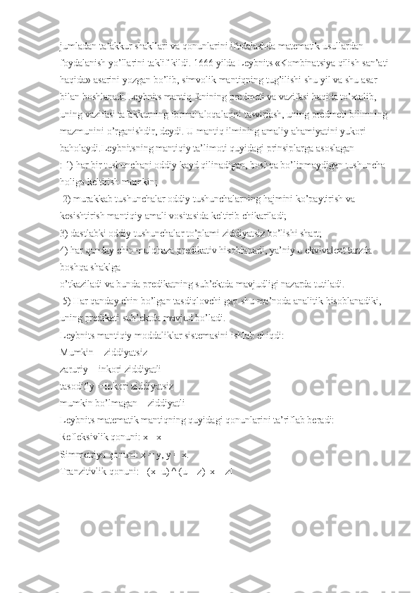 jumladan tafakkur shakllari va qonunlarini ifodalashda matematik usullardan 
foydalanish yo’llarini taklif kildi. 1666 yilda Leybnits «Kombinatsiya qilish san’ati
haqida» asarini yozgan bo’lib, simvolik mantiqning tug’ilishi shu yil va shu asar 
bilan boshlanadi.Leybnits mantiq fanining predmeti va vazifasi haqida to’xtalib, 
uning vazifasi tafakkurning formal aloqalarini tasvirlash, uning predmeti bilimning
mazmunini o’rganishdir, deydi. U mantiq ilmining amaliy ahamiyatini yukori 
baholaydi.Leybnitsning mantiqiy ta’limoti quyidagi prinsiplarga asoslagan
: 1) har bir tushunchani oddiy kayd qilinadigan, boshqa bo’linmaydigan tushuncha 
holiga keltirish mumkin;
  2) murakkab tushunchalar oddiy tushunchalarning hajmini ko’paytirish va 
kesishtirish mantiqiy amali vositasida keltirib chikariladi; 
3) dastlabki oddiy tushunchalar to’plami ziddiyatsiz bo’lishi shart; 
4) har qanday chin mulohaza predikativ hisoblanadi, ya’niy u ekvivalent tarzda 
boshqa shaklga 
o’tkaziladi va bunda predikatning sub’ektda mavjudligi nazarda tutiladi.
  5) Har qanday chin bo’lgan tasdiqlovchi gap shu ma’noda analitik hisoblanadiki, 
uning predikati sub’ektda mavjud bo’ladi.
Leybnits mantiqiy moddaliklar sistemasini ishlab chiqdi: 
Mumkin = ziddiyatsiz
zaruriy = inkori ziddiyatli
tasodifiy = inkori ziddiyatsiz
mumkin bo’lmagan = ziddiyatli 
Leybnits matematik mantiqning quyidagi qonunlarini ta’riflab beradi: 
Refleksivlik qonuni: x= x
Simmetriya qonuni: x = y, y = x. 
Tranzitivlik qonuni: [ (x=u) ^ (u = z)   x = z] 
    