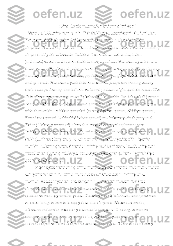                                 Hozirgi davrda matematik mantiqning òrni va roli
    Mantiq tafakkurning namoyon bo lish shakllari va taraqqiyotini, shu jumladan, ʻ
fikrlar o rtasidagi aloqadorlikni ko rsatadigan qonun qoidalar yig indisini 	
ʻ ʻ ʻ
o rganadi. Mantiqning vazifasi — chin fikrni, haqiqatni aniqlash. Mantiq ilmining 	
ʻ
o rganish ob yekti tafakkurdir Tafakkur 3 xil shaklda: tushuncha, hukm 
ʻ ʼ
(mulohaza) va xulosa chiqarish shaklida mavjud bo ladi. Muhokama yuritish ana 	
ʻ
shular va ularning o zaro aloqalarga kirishishi natijasida vujudga keladigan boshqa	
ʻ
mantiqiy tuzilmalar (mas, muammo, gipoteza, nazariya, g oya va boshqalar)da 	
ʻ
amalga oshadi. Muhokama yuritishda ishonchli natijalarga erishishning zaruriy 
sharti qatoriga fikrning chin bo lishi va formal jihatdan to g ri qurilishi kiradi. O zi	
ʻ ʻ ʻ ʻ
ifoda qilayotgan predmetga muvofiq keluvchi fikr — chin fikr deb ataladi (qarang 
Isbot). Fikrni to g ri qurishga tafakkur qonunlari talablariga rioya qilgandagina 	
ʻ ʻ
erishish mumkin. Tafakkur qonunlari (qarang Ayniyat qonuni, Ziddiyat qonuni, 
Yetarli asos qonuni, Uchinchisi istisno qonuni) mu-hokama yuritish jarayonida 
fikrlar (fikrlash elementlari) o rtasidagi mavjud zaruriy aloqalardan iborat. 	
ʻ
Tafakkur ko p qirrali jarayon bo lib, uni turli tomondan, xususan, mazmuni va 	
ʻ ʻ
shakli (tuzilmasi) bo yicha yoki kelib chiqishi va taraqqiyotida olib o rganish 	
ʻ ʻ
mumkin. Bularning barchasi mantiq ilmining vazifasini tashkil etadi, uning turli 
metodlaridan (qarang Induksiya, Deduksiya) foydalanishga, har xil yo nalishga 	
ʻ
ajralishiga sabab bo ladi.	
ʻ
       Hozirgi paytda mantiqning formal mantiq, dialektik mantiq, matematik mantiq 
kabi yo nalishlari bor. Formal mantiq tafakkur strukturasini fikrning anik, 	
ʻ
mazmuni va taraqqiyotidan chetlashgan holda, nisbatan mustaqil ravishda 
o rganadi. Uning diqqat markazida muhokamani to g ri qurish bilan bog liq 	
ʻ ʻ ʻ ʻ
qoidalar va mantiqiy amallar yotadi. Dialektik mantiq tafakkurni uning mazmuni 
va shakli birligida hamda taraqqiyotida olib o rganadi. Matematik mantiq 	
ʻ
tafakkurni matematik metodlar yordamida tadqiq etadi. U hozirgi zamon mat. 
sining muhim yo nalishlaridan biri bo lib, tafakkurni yuqori darajada 	
ʻ ʻ
abstraktlashgan va formallashgan sistemada tahlil qiladi. 20-asrda noan anaviy 	
ʼ 