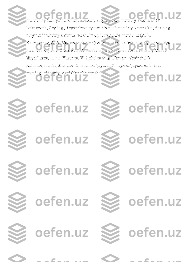 mantiqning turli yo nalishlari, xususan, ko p qiymatli mantiqiy sistemalar (Y. ʻ ʻ
Lukasevich, Geyting , Reyxenbaxning uch qiymatli mantiqiy sistemalari, Postning 
nqiymatli mantiqiy sistemasi va shahrik.), konstruktiv mantiq lar (A. N. 
Kolmogorov, A. A. Markov variantlari) va modal mantiq kabi nazariyalar vujudga 
keldi va rivojlandi.O zbekistonda mantiq masalalari bilan dastlab mantiq Mantiq 
ʻ
Xayrullayev, E. Yu. Yusupov, V. Qobulov shug ullangan. Keyinchalik I. 	
ʻ
Rahimov, mantiq Sharipov, O. Imomxo jayeva, D. Fayzixo jayeva va boshqa 	
ʻ ʻ
mantiqga oid ilmiy izlanishlar olib borishdi.
       
                                                      
                                                                        