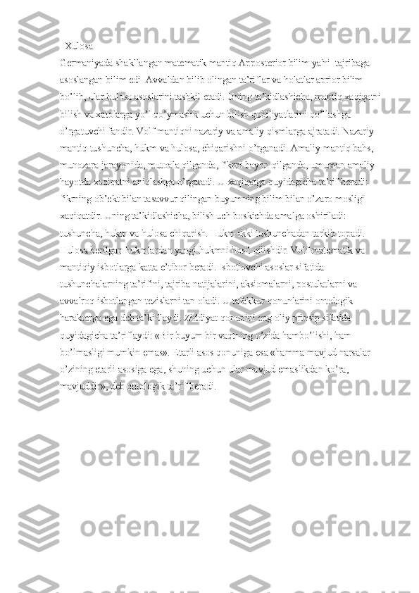    Xulosa
Germaniyada shakllangan matematik mantiq Apposterior bilim ya'ni  tajribaga 
asoslangan bilim edi  Avvaldan bilib olingan ta’riflar va holatlar aprior bilim 
bo’lib, ular hulosa asoslarini tashkil etadi. Uning ta’kidlashicha, mantiq xaqiqatni 
bilish va xatolarga yo’l qo’ymaslik uchun bilish qobiliyatlarini qo’llashga 
o’rgatuvchi fandir. Volf mantiqni nazariy va amaliy qismlarga ajratadi. Nazariy 
mantiq tushuncha, hukm va hulosa, chiqarishni o’rganadi. Amaliy mantiq bahs, 
munozara jarayonida, mutoala qilganda, fikrni bayon qilganda, umuman amaliy 
hayotda xaqiqatni aniqlashga o’rgatadi. U xaqiqatga quyidagicha ta’rif beradi: 
fikrning ob’ekt bilan tasavvur qilingan buyumning bilim bilan o’zaro mosligi 
xaqiqatdir. Uning ta’kidlashicha, bilish uch boskichda amalga oshiriladi: 
tushuncha, hukm va hulosa chiqarish. Hukm ikki tushunchadan tarkib topadi. 
Hulosa berilgan hukmlardan yangi hukmni hosil qilishdir. Volf matematik va 
mantiqiy isbotlarga katta e’tibor beradi. Isbotlovchi asoslar sifatida 
tushunchalarning ta’rifini, tajriba natijalarini, aksiomalarni, postulatlarni va 
avvalroq isbotlangan tezislarni tan oladi. U tafakkur qonunlarini ontologik 
harakterga ega deb ta’kidlaydi. Ziddiyat qonunini eng oliy prinsip sifatida 
quyidagicha ta’riflaydi: «Bir buyum bir vaqtning o’zida hambo’lishi, ham 
bo’lmasligi mumkin emas». Etarli asos qonuniga esa «hamma mavjud narsalar 
o’zining etarli asosiga ega, shuning uchun ular mavjud emaslikdan ko’ra, 
mavjuddir», deb ontologik ta’rif beradi. 
            
                                