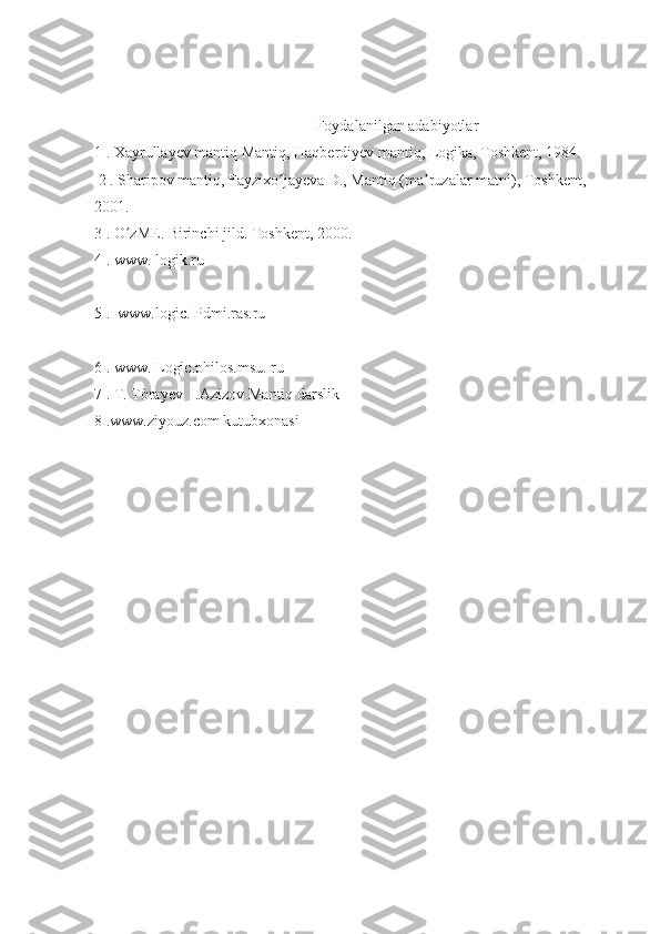                                                           Foydalanilgan adabiyotlar
1 . Xayrullayev mantiq Mantiq, Haqberdiyev mantiq, Logika, Toshkent, 1984.
  2 . Sharipov mantiq, Fayzixo jayeva D., Mantiq (ma ruzalar matni), Toshkent, ʻ ʼ
2001.
3 . O zME. Birinchi jild. Toshkent, 2000.	
ʻ
4 . www. logik.ru
5 .  www.logic. Pdmi.ras.ru
6 . www. Logic.philos.msu. ru
7 . T. Tòrayev  I.Azizov Mantiq darslik
8 .www.ziyouz.com kutubxonasi 