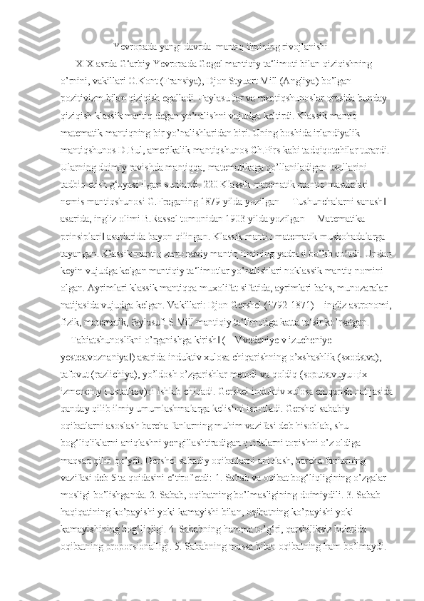                       Yevropada yangi davrda  mantiq ilmining rivojlanishi
       XIX asrda G‘arbiy Yevropada Gegel mantiqiy ta‘limoti bilan qiziqishning 
o’rnini, vakillari O.Kont (Fransiya), Djon Styuart Mill (Angliya) bo’lgan 
pozitivizm bilan qiziqish egalladi. Faylasuflar va mantiqshunoslar orasida bunday 
qiziqish klassik mantiq degan yo’nalishni vujudga keltirdi. Klassik mantiq 
matematik mantiqning bir yo’nalishlaridan biri. Uning boshida irlandiyalik 
mantiqshunos D.Bul, amerikalik mantiqshunos Ch.Pirs kabi tadqiqotchilar turardi. 
Ularning doimiy ravishda mantiqqa, matematikaga qo’llaniladigan usullarini 
tadbiq etish g‘oyasi ilgari surilardi. 220 Klassik matematik mantiq masalalari 
nemis mantiqshunosi G.Freganing 1879 yilda yozilgan ―Tushunchalarni sanash  ‖
asarida, ingliz olimi B.Rassel tomonidan 1903 yilda yozilgan ―Matematika 
prinsiplari  asarlarida bayon qilingan. Klassik mantiq matematik mushohadalarga 	
‖
tayangan. Klassik mantiq zamonaviy mantiq ilmining yadrosi bo’lib qoladi. Undan
keyin vujudga kelgan mantiqiy ta‘limotlar yo’nalishlari noklassik mantiq nomini 
olgan. Ayrimlari klassik mantiqqa muxolifat sifatida, ayrimlari bahs, munozaralar 
natijasida vujudga kelgan. Vakillari: Djon Gershel (1792-1871) – ingliz astronomi,
fizik, matematik, faylasufi S.Mill mantiqiy ta‘limotiga katta ta‘sir ko’rsatgan. 
―Tabiatshunoslikni o’rganishga kirish  (―Vvedeniye v izucheniye 	
‖
yestestvoznaniya ) asarida induktiv xulosa chiqarishning o’xshashlik (sxodstva), 	
‖
tafovut (razlichiya), yo’ldosh o’zgarishlar metodi va qoldiq (soputstvuyu щ ix 
izmeneniy i ostatkov)ni ishlab chiqadi. Gershel induktiv xulosa chiqarish natijasida
qanday qilib ilmiy umumlashmalarga kelishni isbotladi. Gershel sababiy 
oqibatlarni asoslash barcha fanlarning muhim vazifasi deb hisoblab, shu 
bog‘liqliklarni aniqlashni yengillashtiradigan qoidalarni topishni o’z oldiga 
maqsad qilib qo’ydi. Gershel sabadiy oqibatlarni aniqlash, barcha fanlarning 
vazifasi deb 5 ta qoidasini e‘tirof etdi: 1. Sabab va oqibat bog‘liqligining o’zgalar 
mosligi bo’lishganda. 2. Sabab, oqibatning bo’lmasligining doimiydili. 3. Sabab 
haqiqatining ko’payishi yoki kamayishi bilan, oqibatning ko’payishi yoki 
kamayishining bog‘liqligi. 4. Sababning hamma to’g‘ri, qarshiliksiz holatida 
oqibatning proporsionalligi. 5. Sababning massa bilan oqibatning ham bo’lmaydi.  