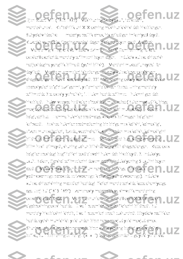 Djon Stuart Mill (1806-1873) - Mashhur ingliz faylasufi, iqtisodchi, 
mantiqshunosi. - Ko’pchilik uni XIX asrning mashhur kishisi deb hisoblangan. - 
Subyektiv idealist – ―materiya reallik emas, his etiladigan imkoniyat  deydi. - ‖
Kuzatish va malaka ilmning manbai degan fikrlarni bayon etadi. Asarlari: 
―Mantiqning sillogistik va induktiv tizimi , ―Ser V Gamiltonning falsafa 	
‖
asoslari  asarlarida mantiqiy ta‘limotni bayon etgan. - Induktiv xulosa chiqarish 	
‖
natijasidagina yangilik bilinadi. (ya‘ni bilish). - Mantiqni mustaqil, neytral fan 
deyiladi. - Mantiq muammolari isbotlangan nazariy xulosalarga asoslangan, 
chegaralangan bo’lishi kerak deyiladi. 221 - Mantiqning asosiy vazifasi tafakkur 
operasiyalari to’g‘ri tuzilganmi, yo’qmi aniqlashdan iborat. Uning mantiqiy 
ta‘limotida 3 ta asosiy yo’nalish; 1. Hukm haqida ta‘limot. - hukmni gap deb 
hisobladi. - hukm voqyea hodisalar o’rtasidagi munosabat (Bular mavjudlik, birga 
mavjudlik, oqibat, bo’ysunish va moslik sabablari kabi munosabat). - Kesim – 
belgi, atribut. - Hamma hukmlar predmetga xos, xos bo’lmagan belgilarni 
ko’rsatdi. - Boshqa hukmlar predmetlarning bir-biriga mos kelishi, kelmasligi, 
o’zaro munosabatlari, fazoda, vaqtinchalik, son jihatdan mos kelish, kelmasligini 
bildiradi. 2. Sillogizm haqidagi ta‘limot. - Mill ta‘limoti b.ga sillogizm – yangi 
bilim hosil qilmaydi, shuning uchun bilishda uning roli chegaralangan. - Katta asos
belgilar orasidagi bog‘liqlikni tasdiqlovchi hukm deb hisoblaydi. 3. Induksiya 
usuli. Bekon, Gershel ta‘limotlarini davom ettirib, induksiyaning 5 usulini bayon 
etadi. - Ma‘lum narsalardan noma‘lum narsalarni bilishga o’tish (kak 
yedinstvennogo perexoda ot izvestnogo k poznaniyu neizvestnogo). Induktiv 
xulosa chiqarishning metodlari haqidagi fikrlari mantiq tarixida katta ahamiyatga 
ega. Jorj Bul (1815-1864) – zamonaviy matematik va simvolik mantiqning 
asoschisi hisoblanadi. - ―Mantiq qonunlarining tadqiqi  asari XIX asr mantiq 	
‖
algebrasining asosi haqida. - 0 va 1 raqamlari haqida fikrlarini bildiradi. Bul 
mantiqiy hisoblashni kiritib, 0 va 1 raqamlari orqali tushuntirdi. Obyektiv realliklar
haqida aytish mumkinki: yoki undan biror narsa mavjud yoki mavjud emas. 
Shuning uchun albatta biror narsada biror xususiyatning borligi yoki yo’qligi 
bo’lsa, bu 1 borliqning to’liqligi. (x+x=1) boshqa tomondan 0 ga yoki yo’qlikka  