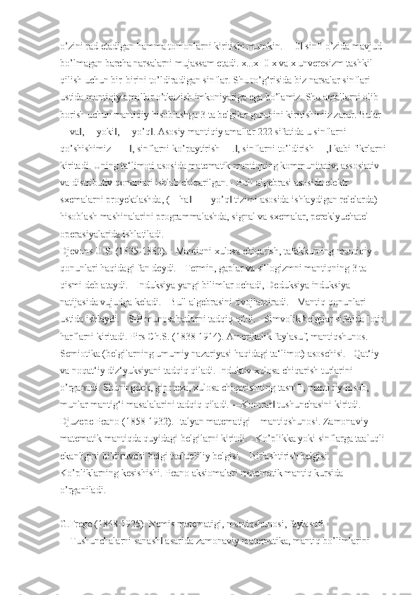 o’zini rad etadigan hamma tomonlarni kiritishi mumkin. ―0  sinfi o’zida mavjud ‖
bo’lmagan barcha narsalarni mujassam etadi. x...x=0 x va x unveresizm tashkil 
qilish uchun bir-birini to’ldiradigan sinflar. Shu to’g‘risida biz narsalar sinflari 
ustida mantiqiy amallar o’tkazish imkoniyatiga ega bo’lamiz. Shu amallarni olib 
borish uchun mantiqiy hisoblashga 3 ta belgilar guruhini kiritishimiz zarur. Bular 
―va , ―yoki , ―yo’q . Asosiy mantiqiy amallar 222 sifatida u sinflarni 	
‖ ‖ ‖
qo’shishimiz ―+ , sinflarni ko’paytirish ―. , sinflarni to’ldirish ―,  kabi fikrlarni 	
‖ ‖ ‖
kiritadi. Uning ta‘limoti asosida matematik mantiqning kommunitativ, assosiativ 
va distributiv qonunlari ishlab chiqarilgan. - Bull algebrasi asosida elektr 
sxemalarni proyektlashda, (―ha  – ―yo’q  tizimi asosida ishlaydigan relelarda) 	
‖ ‖
hisoblash mashinalarini programmalashda, signal va sxemalar, pereklyuchatel 
operasiyalarida ishlatiladi.
Djevons U.S. (1835-1882). - Mantiqni xulosa chiqarish, tafakkurning mantiqiy 
qonunlari haqidagi fan deydi. - Termin, gaplar va sillogizmni mantiqning 3 ta 
qismi deb ataydi. - Induksiya yangi bilimlar ochadi, Deduksiya induksiya 
natijasida vujudga keladi. - Bull algebrasini rivojlantiradi. - Mantiq qonunlari 
ustida ishlaydi. - S-P munosabatlarni tadqiq qildi. - Simvolik belgilar sifatida lotin 
harflarni kiritadi. Pirs Ch.S. (1838-1914). Amerikalik faylasuf, mantiqshunos. 
Semiotika (belgilarning umumiy nazariyasi haqidagi ta‘limot) asoschisi. - Qat‘iy 
va noqat‘iy diz‘yuksiyani tadqiq qiladi. Induktiv xulosa chiqarish turlarini 
o’rganadi. Shuningdek, gipoteza, xulosa chiqarishning tasnifi, mantiqiy hisob, 
munlar mantig‘i masalalarini tadqiq qiladi. ―Kontrar  tushunchasini kiritdi. 	
‖
Djuzepe Peano (1858-1932). Italyan matematigi – mantiqshunosi. Zamonaviy 
matematik mantiqda quyidagi belgilarni kiritdi. - Ko’plikka yoki sinflarga taaluqli 
ekanligini bildiruvchi belgi taaluqliliy belgisi. - Birlashtirish belgisi. - 
Ko’pliklarning kesishishi. Peano aksiomalari matematik mantiq kursida 
o’rganiladi. 
G.Frege (1848-1925). Nemis matematigi, mantiqshunosi, faylasufi 
―Tushunchalarni sanash  asarida zamonaviy matematika, mantiq bo’limlarini 	
‖ 