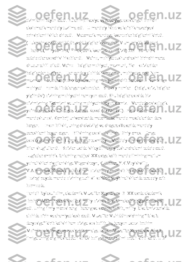 tizimlarini bayon etadi. Bular implikasiya va raddiyaga asoslangan birinchi 
aksiomatik mantiqiy tuzilma edi. - U mantiqiy isbot va ko’plik nazariyasi 
prinsiplarni ishlab chiqadi. - Matematik mantiqga kvantorlar belgilarini kiritdi. 
(Hukmning miqdorni bildiruvchi belgilar kvantorlar:    umumiylik kvantori 
―barcha , ―hyech bir , ‖ ‖   mavjudlik kvantori – ―ba‘zi ) 223 - Semantik 	‖
tadqiqotlar asoschisi hisoblandi. - Ma‘no, mohiyat tushunchasini birinchi marta 
chuqur tahlil qiladi. Ma‘no – belgilar mohiyati, mazmuni, fikr – so’zlaridan 
belgilardan tuzilgan. - Har qanday alohidalik mazmun, mohiyatga ega. Nom 
mazmuni – bu narsa (nominat) narsaning mohiyatni ochib beruvchi. - Nomning 
mohiyati – nomda ifodalangan axborotlar. - Shaxsiy nomlar – (belgi, so’z, belgilar 
yig‘indisi) o’zining mohiyatini namoyon etadi. Shu belgilar asosida biz 
o’zimizning fikrimizni va uning mohiyatini bayon etamiz. - Mantiqda psixologik 
yo’nalishga qarshi bo’lgan. Bertran Rassel (1872-1970). Ingliz matematigi, 
mantiqshunosi. Kembrij universitetida matematika mantiq masalalaridan dars 
bergan. ―Inson bilishi, uning cheksizligi va chegarasi  asarida mantiqiy 	
‖
qarashlarni bayon etgan. - Bilishning asosi – ishonch. Diniy emas. - Ilmga 
asoslangan ishonch. - Hamma ilmlar taxminiy. - Mantiqiy ilmi va til masalalari 
bilan shug‘ullandi. - So’zlar ustida ishlaydi. - Ilmiy tushunchalarni tadqiq etadi. - 
Lug‘atlar empirik fanlarning natijasi XX asrga kelib mantiq ilmining ma`lum 
yo`nalishlari rivojlanishiga Vitgenshteyn, K.Popper, Y.K .Voyishvillo, 
V.A.Smirnov, Xantikki kabilar ham o`zlarining munosib hissalarini qo`shdilar. 
Hozirgi paytda mantiq o`zining turli xil sohalari va yo`nalishlarida taraqqiy etib 
bormoqda.
Taniqli faylasuf olim, akademik Muzaffar Xayrullaev [3] XX asrda akademik 
Ibrohim Mo‘minov asos solgan milliy o‘zbek falsafa maktabining yorqin vakili 
edi. Uning ilmiy merosi rang - barang va serqirra bo‘lib, milliy falsafamiz tarixida 
alohida o‘rin va ahamiyat kasb etadi. Muzaffar Muhiddinovichning “falsafa 
daryosiga” kirib kelishi ham o‘ziga xos bo‘lib, bu jarayon ustoz Ibrohim 
Mo‘minov ko‘magi va maslagida amalga oshgan.Muzaffar Xayrullaev falsafa 
ilmiga uning eng mashaqqatli sohasi bo‘lgan mantiq ilmi orqali kirib keldi. U 24  