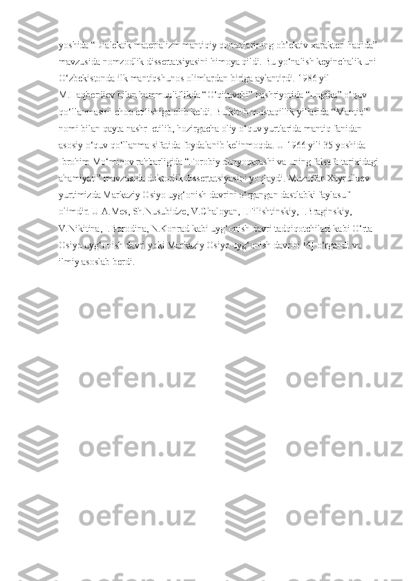 yoshida “Dialektik materializm mantiqiy qonunlarining ob’ektiv xarakteri haqida” 
mavzusida nomzodlik dissertatsiyasini himoya qildi. Bu yo‘nalish keyinchalik uni 
O‘zbekistonda ilk mantiqshunos olimlardan biriga aylantirdi. 1986 yil 
M.Haqberdiev bilan hammualiflikda “O‘qituvchi” nashriyotida “Logika” o‘quv 
qo‘llanmasini chop etilishiga olib keldi. Bu kitob mustaqillik yillarida “Mantiq” 
nomi bilan qayta nashr  etilib, hozirgacha oliy o‘quv yurtlarida mantiq fanidan 
asosiy o‘quv qo‘llanma sifatida foydalanib kelinmoqda. U 1966 yili 35 yoshida 
Ibrohim Mo‘minov rahbarligida “Forobiy dunyoqarashi va uning falsafa tarixidagi 
ahamiyati” mavzusida doktorlik dissertatsiyasini yoqlaydi. Muzaffar Xayrullaev 
yurtimizda Markaziy Osiyo uyg‘onish davrini o‘rgangan dastlabki faylasuf 
olimdir. U A.Mes, Sh.Nusubidze, V.Chaloyan, I.Filishtinskiy, I.Braginskiy, 
V.Nikitina, I.Borodina, N.Konrad kabi uyg‘onish davri tadqiqotchilari kabi O‘rta 
Osiyo uyg‘onish davri yoki Markaziy Osiyo uyg‘onish davrini [4] o‘rgandi va 
ilmiy asoslab berdi.  
                                 
                           