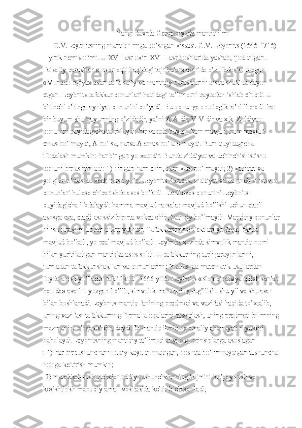                                           Yangi davrda Germaniyada mantiq ilmi
       G.V.Leybnitsning mantiq ilmiga qo’shgan xissasi. G.V. Leybnits (1646-1716) 
– yirik nemis olimi. U XVII asr oxiri XVIII asr boshlarida yashab, ijod qilgan. 
Falsafiy qarashlar «Inson aqli haqidagi tajribalar» asarida o’z ifodasini topgan. 
«Monadologiya» asarida falsafiy va mantiqiy qarashlarini qisqa shaklda bayon 
etgan. Leybnits tafakkur qonunlari haqidagi ta’limotni qaytadan ishlab chiqdi. U 
birinchi o’ringa ayniyat qonunini qo’yadi. Bu qonunga ontologik ta’rif beradi: har 
bir buyum shu buyumning o’zidadir, ya’ni A-A dir, V-V dir va x.k. Ziddiyat 
qonunini quyidagicha ta’riflaydi: bir vaqtda buyum ham mavjud, ham mavjud 
emas bo’lmaydi, A bo’lsa, narsa A emas bo’la olmaydi. Buni quyidagicha 
ifodalash mumkin: har bir gap yo xatodir. Bunda ziddiyat va uchinchisi istisno 
qonuni birlashtiriladi: 1) bir gap ham chin, ham xato bo’lmaydi; 2) xaqiqat va 
yolg’on o’rtasida xech narsa yo’q. Leybnits fikricha, ziddiyat va uchinchisi istisno 
qonunlari hulosa chiqarishda asos bo’ladi. Etarli asos qonunini Leybnits 
quyidagicha ifodalaydi: hamma mavjud narsalar mavjud bo’lishi uchun etarli 
asosga ega, etarli asossiz birorta vokea chin, haqiqiy bo’lmaydi. Mantiqiy qonunlar
bilish jarayoni uchun ahamiyatlidir. Tafakkurimiz ob’ektlari yo faqat fikrda 
mavjud bo’ladi, yo real mavjud bo’ladi.Leybnits xozirda simvolik mantiq nomi 
bilan yuritiladigan mantiqka asos soldi. U tafakkurning turli jarayonlarini, 
jumladan tafakkur shakllari va qonunlarini ifodalashda matematik usullardan 
foydalanish yo’llarini taklif kildi. 1666 yilda Leybnits «Kombinatsiya qilish san’ati
haqida» asarini yozgan bo’lib, simvolik mantiqning tug’ilishi shu yil va shu asar 
bilan boshlanadi.Leybnits mantiq fanining predmeti va vazifasi haqida to’xtalib, 
uning vazifasi tafakkurning formal aloqalarini tasvirlash, uning predmeti bilimning
mazmunini o’rganishdir, deydi. U mantiq ilmining amaliy ahamiyatini yukori 
baholaydi.Leybnitsning mantiqiy ta’limoti quyidagi prinsiplarga asoslagan
: 1) har bir tushunchani oddiy kayd qilinadigan, boshqa bo’linmaydigan tushuncha 
holiga keltirish mumkin;
  2) murakkab tushunchalar oddiy tushunchalarning hajmini ko’paytirish va 
kesishtirish mantiqiy amali vositasida keltirib chikariladi;  