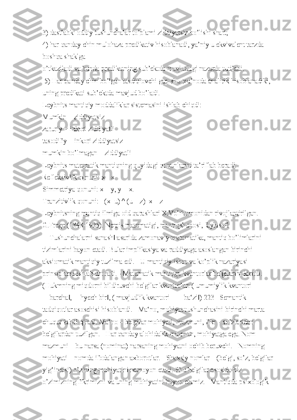 3) dastlabki oddiy tushunchalar to’plami ziddiyatsiz bo’lishi shart; 
4) har qanday chin mulohaza predikativ hisoblanadi, ya’niy u ekvivalent tarzda 
boshqa shaklga 
o’tkaziladi va bunda predikatning sub’ektda mavjudligi nazarda tutiladi.
  5) Har qanday chin bo’lgan tasdiqlovchi gap shu ma’noda analitik hisoblanadiki, 
uning predikati sub’ektda mavjud bo’ladi.
Leybnits mantiqiy moddaliklar sistemasini ishlab chiqdi: 
Mumkin = ziddiyatsiz
zaruriy = inkori ziddiyatli
tasodifiy = inkori ziddiyatsiz
mumkin bo’lmagan = ziddiyatli 
Leybnits matematik mantiqning quyidagi qonunlarini ta’riflab beradi: 
Refleksivlik qonuni: x= x
Simmetriya qonuni: x = y, y = x. 
Tranzitivlik qonuni: [ (x=u) ^ (u = z)   x = z] 
Leybnitsning mantiq ilmiga oid qarashlari X.Volf tomonidan rivojlantirilgan. 
G.Frege (1848-1925). Nemis matematigi, mantiqshunosi, faylasufi 
―Tushunchalarni sanash  asarida zamonaviy matematika, mantiq bo’limlarini ‖
tizimlarini bayon etadi. Bular implikasiya va raddiyaga asoslangan birinchi 
aksiomatik mantiqiy tuzilma edi. - U mantiqiy isbot va ko’plik nazariyasi 
prinsiplarni ishlab chiqadi. - Matematik mantiqga kvantorlar belgilarini kiritdi. 
(Hukmning miqdorni bildiruvchi belgilar kvantorlar: ( umumiylik kvantori 
―barcha , ―hyech bir , ( mavjudlik kvantori – ―ba‘zi ) 223 - Semantik 	
‖ ‖ ‖
tadqiqotlar asoschisi hisoblandi. - Ma‘no, mohiyat tushunchasini birinchi marta 
chuqur tahlil qiladi. Ma‘no – belgilar mohiyati, mazmuni, fikr – so’zlaridan 
belgilardan tuzilgan. - Har qanday alohidalik mazmun, mohiyatga ega. Nom 
mazmuni – bu narsa (nominat) narsaning mohiyatni ochib beruvchi. - Nomning 
mohiyati – nomda ifodalangan axborotlar. - Shaxsiy nomlar – (belgi, so’z, belgilar 
yig‘indisi) o’zining mohiyatini namoyon etadi. Shu belgilar asosida biz 
o’zimizning fikrimizni va uning mohiyatini bayon etamiz. - Mantiqda psixologik  