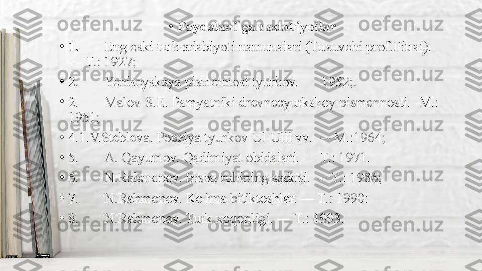 •
Foydalanilgan adabiyotlar
•
1. Eng eski turk adabiyoti namunalari (Tuzuvchi prof.Fitrat). 
— T.: 1927;
•
2. Yeniseyskaya pismennost tyurkov. 1952;.
•
2. Malov S.E. Pamyatniki drevnecyurkskoy pismennosti. -M.: 
1951;
•
4.1.V.Stebleva. Poeziya tyurkov Ul-Ulll vv. — M.:1964;
•
5. A. Qayumov. Qadimiyat obidalari. — T.: 1971.
•
6. N.Rahmonov. Inson ruhining sadosi. — T.: 1986;
•
7. N.Rahmonov. Ko hna bitiktoshlar. — T.: 1990:
•
8. N.Rahmonov. Turk xoqonligi. — T.: 1993. 