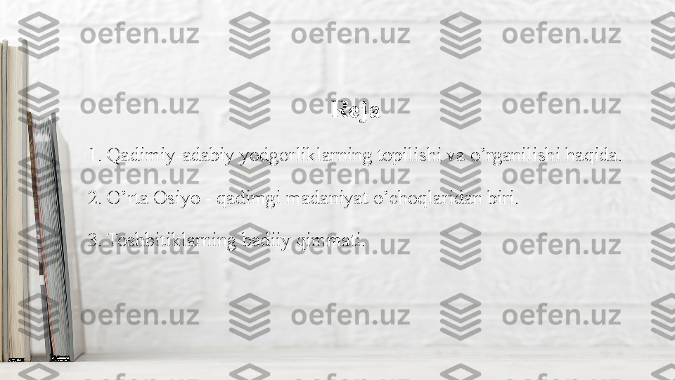 Reja
1. Qadimiy-adabiy yodgorliklarning topilishi va o’rganilishi haqida.
2. O’rta Osiyo - qadimgi madaniyat o’choqlaridan biri.
3. Toshbitiklarning badiiy qimmati. 