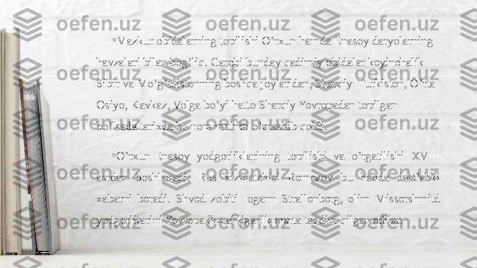 •
Mazkur obidalarning topilishi O’rxun hamda Enasoy daryolarning 
havzalari bilan bog’liq. Garchi bunday qadimiy obidalar keyinchalik 
Sibir va Mo’g’ulistonning boshqa joylaridan, Sharqiy  Turkiston, O’rta 
Osiyo, Kavkaz, Volga bo’yi hatto Sharqiy Yevropadan topilgan 
bo’lsada tarixda bu nom muhim o’rnashib qoldi.
•
O’rxun-Enasoy  yodgorliklarining  topilishi  va  o’rgatilishi  XVIII 
asrdan  boshlanadi.  Rus  xizmatchisi  Remezov  bu  haqda  dastlabki 
xabarni  beradi.  Shved  zobiti  Iogann  Strallenberg,  olim  Missershmitd 
yodgorlilarini Yevropa ilm ahliga ilk marta taqdim qilgan edilar. 