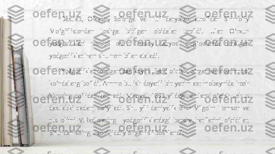 •
Dastlab,  O’rxun,  Selenga  va  Tuli  daryolari  atrofidan  Shimoliy 
Mo’g’ilistondan  toshga  bitilgan  obidalar  topildi.  Ular  O’rxun 
yodgorliklari  nomini  oldi.  Enasoy  daryosi  qirg’oqlarida  topilgan 
yodgorliklar ham shu nom bilan ataladi.
•
Yodgorliklar  topilganidan  keyin  ularni  o’qish,  o’rganish  muammosi 
ko’ndalang  bo’ldi. Ammo  bu  ish  deyarli  bir  yarim  asr  mobaynida  hech 
kimning qo’lidan  kelmadi. Nihoyat,  1893-yildagina  ularni  o’qish  uchun 
dastlabki  qadam  qo’yiladi.  Shu  yili  daniyalik  olim  Vilgelm  Tomson  va 
rus  olimi  V.Radlovning    yodgorlilklardagi  barcha  harflarini  o’qidilar. 
Shundan so’ng ularni jiddiy o’rganish boshlandi. 