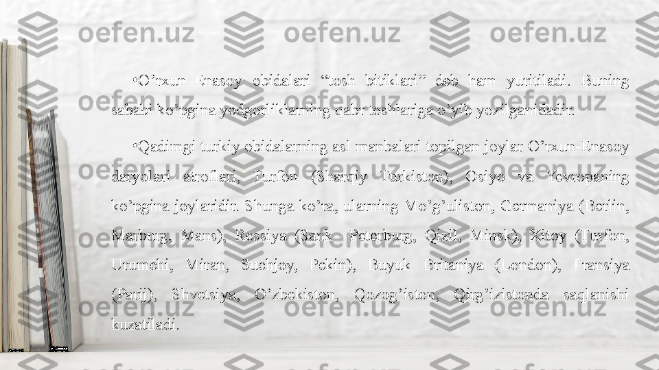 •
O’rxun–Enasoy  obidalari  “tosh  bitiklari”  deb  ham  yuritiladi.  Buning 
sababi ko’pgina yodgorliklarning qabr toshlariga o’yib yozilganidadir.
•
Qadimgi turkiy obidalarning asl manbalari topilgan joylar O’rxun-Enasoy 
daryolari  atroflari,  Turfon  (Sharqiy  Turkiston),  Osiyo  va  Yevropaning 
ko’pgina  joylaridir.  Shunga  ko’ra,  ularning  Mo’g’uliston,  Germaniya  (Berlin, 
Marburg,  Mans),  Rossiya  (Sank  –Peterburg,  Qizil,  Minsk),  Xitoy  (Turfon, 
Urumchi,  Miran,  Suchjoy,  Pekin),  Buyuk  Britaniya  (London),  Fransiya 
(Parij),  Shvetsiya,  O’zbekiston,  Qozog’iston,  Qirg’izistonda  saqlanishi 
kuzatiladi. 