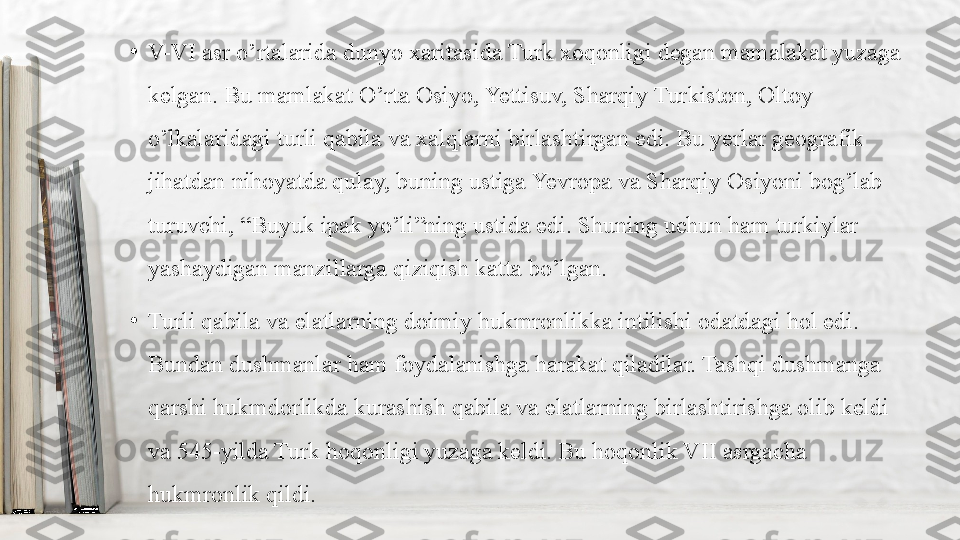 •
V-VI asr o’rtalarida dunyo xaritasida Turk xoqonligi degan mamalakat yuzaga 
kelgan. Bu mamlakat O’rta Osiyo, Yettisuv, Sharqiy Turkiston, Oltoy 
o’lkalaridagi turli qabila va xalqlarni birlashtirgan edi. Bu yerlar geografik 
jihatdan nihoyatda qulay, buning ustiga Yevropa va Sharqiy Osiyoni bog’lab 
turuvchi, “Buyuk ipak yo’li”ning ustida edi. Shuning uchun ham turkiylar 
yashaydigan manzillarga qiziqish katta bo’lgan. 
•
Turli qabila va elatlarning doimiy hukmronlikka intilishi odatdagi hol edi. 
Bundan dushmanlar ham foydalanishga harakat qiladilar. Tashqi dushmanga 
qarshi hukmdorlikda kurashish qabila va elatlarning birlashtirishga olib keldi 
va 545-yilda Turk hoqonligi yuzaga keldi. Bu hoqonlik VII asrgacha 
hukmronlik qildi. 