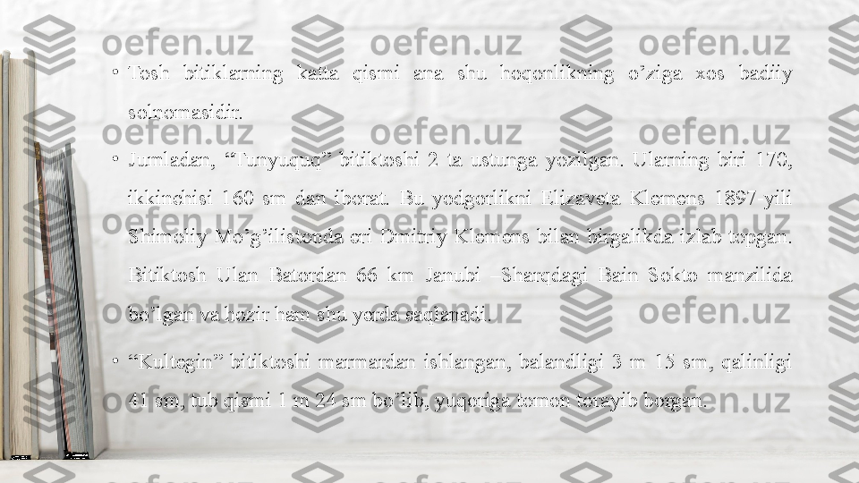 •
Tosh  bitiklarning  katta  qismi  ana  shu  hoqonlikning  o’ziga  xos  badiiy 
solnomasidir.
•
Jumladan,  “Tunyuquq”  bitiktoshi  2  ta  ustunga  yozilgan.  Ularning  biri  170, 
ikkinchisi  160  sm  dan  iborat.  Bu  yodgorlikni  Elizaveta  Klemens  1897-yili 
Shimoliy  Mo’g’ilistonda  eri  Dmitriy  Klemens  bilan  birgalikda  izlab  topgan. 
Bitiktosh  Ulan  Batordan  66  km  Janubi  –Sharqdagi  Bain  Sokto  manzilida 
bo’lgan va hozir ham shu yerda saqlanadi.
•
“ Kultegin”  bitiktoshi  marmardan  ishlangan,  balandligi  3  m  15  sm,  qalinligi 
41 sm, tub qismi 1 m 24 sm bo’lib, yuqoriga tomon torayib borgan.  