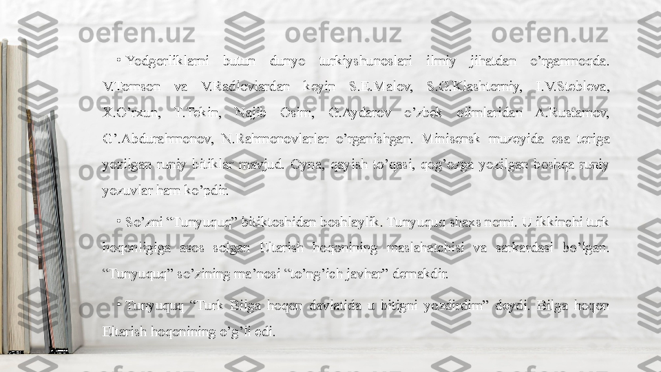 •
Yodgorliklarni  butun  dunyo  turkiyshunoslari  ilmiy  jihatdan  o’rganmoqda. 
V.Tomson  va  V.Radlovlardan  keyin  S.E.Malov,  S.G.Klashtorniy,  I.V.Stebleva, 
X.O’rxun,  T.Tekin,  Najib  Osim,  G.Aydarov  o’zbek  olimlaridan  A.Rustamov, 
G’.Abdurahmonov,  N.Rahmonovlarlar  o’rganishgan.  Minisensk  muzeyida  esa  teriga 
yozilgan  runiy  bitiklar  mavjud.  Oyna,  qayish  to’qasi,  qog’ozga  yozilgan  boshqa  runiy 
yozuvlar ham ko’pdir.
•
So’zni “Tunyuquq” bitiktoshidan boshlaylik. Tunyuquq shaxs nomi. U ikkinchi turk 
hoqonligiga  asos  solgan  Eltarish  hoqonining  maslahatchisi  va  sarkardasi  bo’lgan. 
“Tunyuquq” so’zining ma’nosi “to’ng’ich javhar” demakdir.
•
Tunyuquq  “Turk  Bilga  hoqon  davlatida  u  bitigni  yozdirdim”  deydi.  Bilga  hoqon 
Eltarish hoqonining o’g’li edi. 