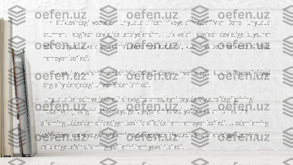 •
Bitiktoshdagi  voqealar  Tunyuquq  tilidan  hikoya  qilinadi:  ”Men  Dono  Tunyuquq 
erurman.  Tabg’ach  davlatida  tarbiyalandim.  Turk  xalqi  Tabg`ach  davlatiga  buysunar 
edi.” Tunyuquq  xalq  yetakchisi,  dono  maslahatchisi,  kuchli  va  botir  sarkarda  sifatida 
namoyon bo’ladi.
•
U  yetti  yuz  kishini  birlashtirib,  “shad”  degan  unvon  oladi.  Bu  turk  hoqonligidagi 
eng oliy darajadagi unvonlardan biri edi.
•
Tunyuquq bahodir va jasoratli shaxsgina emas, ayni paytda o’z atrofdagilarining 
mustahkam jipsligini ta’minlaydigan, yagona maqsad yo’lida xalqni birlashtira 
olishning uddasidan chiqadigan boshliq sifatida ham namoyon bo’ladi. U odamlarning 
ko’nglidan kechayotgan o’ylarni nozik darajada his etadi. Shu bilan birga ularning 
qalblariga ta’sir etishning yo’llarini ham yaxshi biladi. 