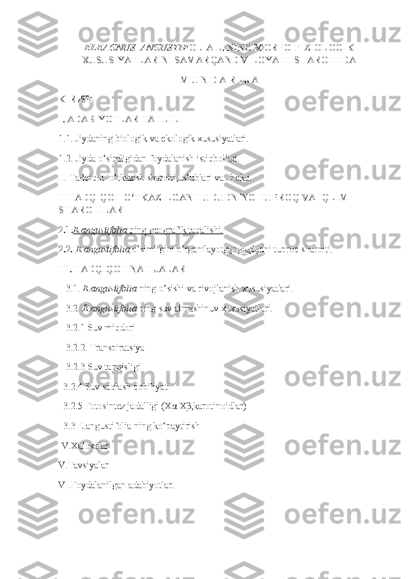 ELEAGNUS  ANGUSTIF OLIA L.   NING MORFO-FIZIOLOGIK
XUSUSIYATLARINI SAMARQAND VILOYATI  SHAROITIDA 
M U N D A R I J A
KIRISH
I.   ADABIYOTLAR TAHLILI
1.1 .  Jiydaning biologik va ekologik xususiyatlari.
1.2 .  Jiyda o‘simligidan foydalanish istiqbollari.
II. Tadqiqot  o‘tkazish sharoiti,uslublari va obekti.
II TADQIQOT O‘TKAZILGAN HUDUDNING TUPROQ VA IQLIM 
SHAROITLARI
2.1. E.angustifolia     ning geografik taqalishi.   
2.2 .  E.angustifolia     o’simligini o’rganilayotgan hududni tuproq sharoiti.   
III. TADQIQOT NATIJALARI
    3.1.  E.angustifolia  ning o‘sishi va rivojlanish xususiyatlari.
    3.2 . E.angustifolia  ning suv almashinuv xususiyatlari.
    3.2.1 Suv miqdori
    3.2.2. Transpiratsiya
    3.2.3 Suv tanqisligi
   3.2.4 Suv saqlash qobiliyati
   3.2.5 Fotosintez jadalligi (Xα   Xβ,karotinoidlar)
   3.3 E.angustifolia ning ko‘paytirish 
IV.Xulosalar
V.Tavsiyalar
VI.Foydalanilgan adabiyotlar. 