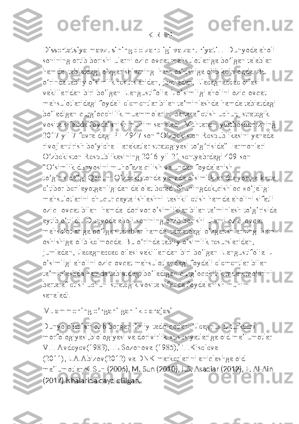 KIRISH
Dissertatsiya mavzusining dolzarbligi va zaruriyati .  .  Dunyoda aholi 
sonining ortib borishi ularni oziq-ovqat mahsulotlariga bo lgan talablar ʻ
hamda  tabiatdagi o’zgarishlarning  ham oshishiga olib kelmoqda. Bu 
o rinda tabiiy o simlik resurslaridan, jumladan, Elaeagnaceae oilasi 	
ʻ ʻ
vakillaridan biri bo’lgan E.angustifolia L o’simligi aholini oziq-ovqat 
mahsulotlaridagi foydali elementlar bilan ta minlashda hamda tabiatdagi	
ʼ
bo’ladigan qurg’oqchilik muammolarini bartaraf etish uchun  strategik 
vosita sifatida foydalanish muhim sanaladi    Muhtaram yurtboshimizning
2017-yil 7-fevraldagi PF-4947-son “O zbekiston Respublikasini yanada 	
ʻ
rivojlantirish bo yicha Harakatlar strategiyasi to g risida” Farmonlari 	
ʻ ʻ ʻ
O zbekiston Respublikasining 2016-yil 21-sentyabrdagi 409-son 	
ʻ
“O simlik dunyosini muhofaza qilish va undan foydalanish 
ʻ
to g risida”gi Qonuni O’zbekistonda yanada o’simliklar dunyosiga katta
ʻ ʻ
e’tibor berilayotganligidan dalolat beradi.Shuningdek,qishloq xo‘jaligi 
mahsulotlarini chuqur qayta ishlashni  tashkil etish hamda aholini sifatli 
oziq- ovqat bilan  hamda  dorivor o’simliklar bilan ta’minlash to‘g’risida
aytib o‘tildi.  Dunyoda aholi sonining ortib borishi ularni oziq-ovqat 
mahsulotlariga bo lgan talablar hamda  tabiatdagi o’zgarishlarning  ham 	
ʻ
oshishiga olib kelmoqda. Bu o rinda tabiiy o simlik resurslaridan, 	
ʻ ʻ
jumladan,Elaeagnaceae oilasi vakillaridan biri bo’lgan E.angustifolia L 
o’simligi aholini oziq-ovqat mahsulotlaridagi foydali elementlar bilan 
ta minlashda hamda tabiatdagi bo’ladigan qurg’oqchilik muammolarini 	
ʼ
bartaraf etish uchun  strategik vosita sifatida foydalanish muhim 
sanaladi.
Muammoning o’rganilganlik darajasi
Dunyo olimlari olib borgan ilmiy-tadqiqotlari:Eleagnus L.turkumi 
morfologiyasi,biologiyasi va dorivirlik xususiyatlariga oid ma’lumotlar 
V.I. Avdeyev(1983),I.L.Sozonova (1985),T.I.Kiseleva 
(2011),E.A.Abizov(2012) va DNK markerlarini aniqlashga oid 
ma’lumotlar K.Sun  (2006), M. Sun (2010),  L.S. Asadiar (2012),  F. Al-Ain 
(2017)  ishalarida qayd etilgan. 